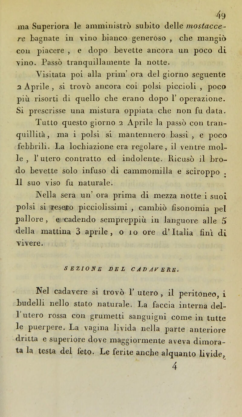 ma Superiora le amministrò subito delle inostacce- re bagnate in vino bianco generoso , che mangiò con piacere , e dopo bevette ancora un poco di Tino. Passò tranquillamente la notte. Visitata poi alla prilli’ ora del giorno seguente 2 Aprile , si trovò ancora coi polsi piccioli , poco più risorti di quello che erano dopo 1’ operazione. Si prescrisse una mistura oppiata die non fu data. Tutto questo giorno 2 Aprile la passò con tran- quillità , ma i polsi si mantennero bassi , e poco febbrili. La locliiazione era regolare, il ventre mol- le , l’utero contratto ed indolente. Ricusò il bro- do bevette solo infuso di cammomilla e sciroppo . 11 suo viso fu naturale. Nella sera un’ ora prima di mezza notte i suoi polsi si resero picciolissimi , cambiò fìsonomia pel pallore, e cadendo sempreppiù in languore alle 5 della mattina 3 aprile , o i o ore d’Italia finì di vivere. SEZIONE DEL C AD AV ERE. Nel cadavere si trovò T utero , il peritoneo, i budelli nello stato naturale. La faccia interna del- l’utero rossa con grumetti sanguigni come in tutte le puerpere. La vagina livida nella parte anteriore dritta e superiore dove maggiormente aveva dimora- ta la testa del feto. Le ferite anche alquanto livide, 4