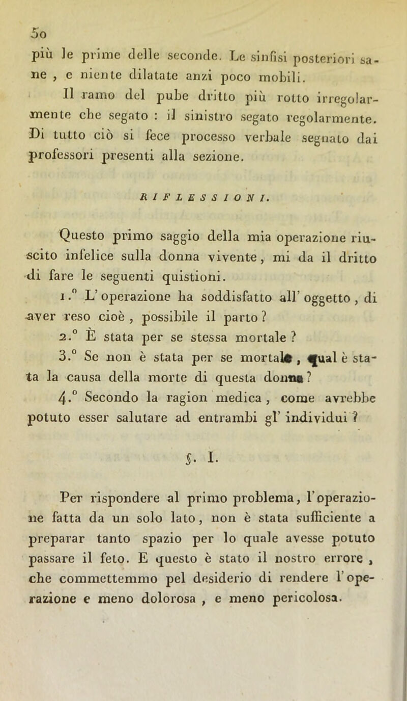 più le prime delle seconde. Le sinfisi posteriori sa- ne , e niente dilatate anzi poco mobili. Il ramo del pube dritto più rotto irregolar- mente che segato : il sinistro segato regolarmente. Di tutto ciò si fece processo verbale segnato dai professori presenti alla sezione. RIFLESSIONI. Questo primo saggio della mia operazione riu- scito infelice sulla donna vivente, mi da il dritto di fare le seguenti quistioni. i.° L’operazione ha soddisfatto all’ oggetto , di -aver reso cioè , possibile il parto ? 2.0 È stata per se stessa mortale ? 3.° Se non è stata per se mortai*, <jual è sta- la la causa della morte di questa donni ? 4-° Secondo la ragion medica, come avrebbe potuto esser salutare ad entrambi gl’ individui ? 5- I. Per rispondere al primo problema, l'operazio- ne fatta da un solo lato, non è stata sufficiente a preparar tanto spazio per lo quale avesse potuto passare il feto. E questo è stato il nostro errore , che commettemmo pel desiderio di rendere l'ope- razione e meno dolorosa , e meno pericolosa.