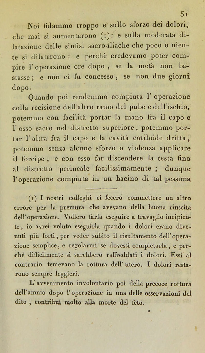 Noi fidammo troppo e sullo sforzo dei dolori, che mai si aumentarono (i)c e sulla moderata di- latazione delle sinfisi sacro-iliache che poco o nien- te si dilatarono : e perchè credevamo poter com- pire l’operazione ore dopo , se la metà non ba- stasse ; e non ci fu concesso , se non due giorni dopo. Quando poi rendemmo compiuta 1’ operazione colla recisione dell’altro ramo del pube e dell’ischio, potemmo con facilità portar la mano fra il capo e l’osso sacro nel distretto superiore, potemmo por- tar l’altra fra il capo e la cavità cotiloide dritta, potemmo senza alcuno sforzo o violenza applicare il forcipe , e con esso far discendere la testa fino al distretto perineale facilissimamente ; dunque T operazione compiuta in un bacino di tal pessima (t) I nostri colleghi ci fecero commettei’e un altro errore per la premura che avevano della buona riuscita dell’operazione. Vollero farla eseguire a travaglio incipien- te , io avrei voluto eseguirla quando i dolori erano dive- nuti più forti, per veder subito il risultamento dell’opera- zione semplice, e regolarmi se dovessi completarla, e per- chè difficilmente si sarebbero raffreddati i dolori. Essi al contrario temevano la rottura dell’ utero. I dolori resta- rono sempre leggieri. L’avvenimento involontario poi della precoce rottura dell’amnio dopo l’operazione in una delle osservazioni del dito , contribuì molto alla morte del feto.