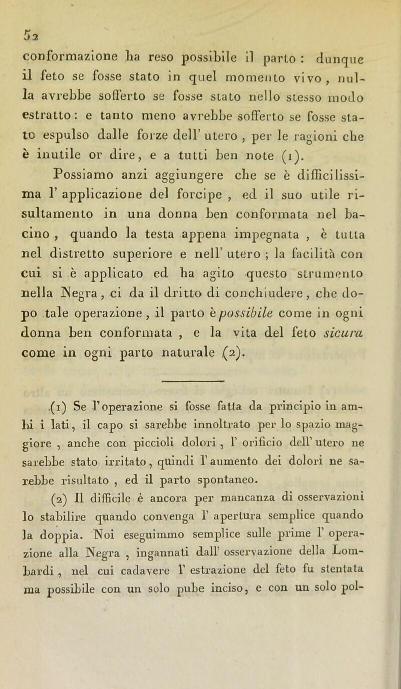 o>2 conformazione ha reso possibile il parto : dunque il feto se fosse stato in quel momento vivo, nul- la avrebbe sofferto se fosse stato nello stesso modo estratto: e tanto meno avrebbe solferto se fosse sta- to espulso dalle forze dell’ utero , per le ragioni che è inutile or dire, e a tutti ben note (i). Possiamo anzi aggiungere che se è difficilissi- ma F applicazione del forcipe , ed il suo utile ri- sultamento in una donna ben conformata nel ba- cino , quando la testa appena impegnata , è tutta nel distretto superiore e nell’ utero ; la facilità con cui si è applicato ed ha agito questo strumento nella Negra, ci da il dritto di conchiudere, che do- po tale operazione, il parto e possibile come in ogni donna ben conformata , e la vita del feto sicura come in ogni parto naturale (2). (1) Se l’operazione si fosse fatta da pi-incipio in am- bi i lati, il capo si sarebbe innoltrato per lo spazio mag- giore , anche con piccioli dolori , l1 2 orificio dell’ utero ne sarebbe stato irritato, quindi l’aumento dei dolori ne sa- rebbe risultato , ed il parto spontaneo. (2) Il difficile è ancora per mancanza di osservazioni lo stabilire quando convenga 1’ apertura semplice quando la doppia. Noi eseguimmo semplice sulle prime 1 opera- zione alla Negra , ingannati dall’ osservazione della Lom- bardi , nel cui cadavere 1’ estrazione del feto fu stentata ma possibile con un solo pube inciso, e con un solo poi-