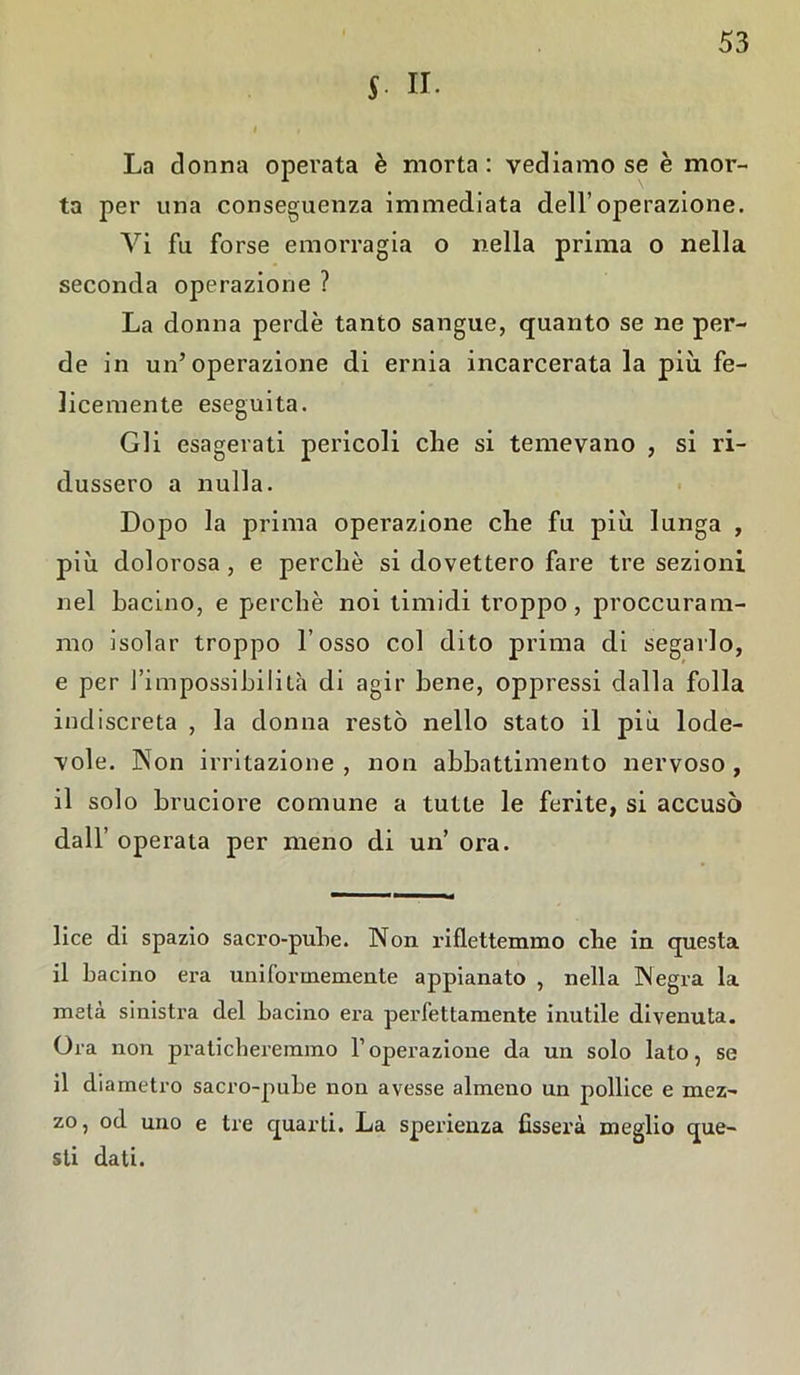 L II. La donna operata è morta: vediamo se è mor- ta per una conseguenza immediata dell’operazione. Vi fu forse emorragia o nella prima o nella seconda operazione ? La donna perde tanto sangue, quanto se ne per- de in un’operazione di ernia incarcerata la più fe- licemente eseguita. Gli esagerati pericoli che si temevano , si ri- dussero a nulla. Dopo la prima operazione che fu più lunga , più dolorosa , e perchè si dovettero fare tre sezioni nel bacino, e perchè noi timidi troppo, proccuram- mo isolar troppo l’osso col dito prima di segarlo, e per l’impossibilità di agir bene, oppressi dalla folla indiscreta , la donna restò nello stato il più lode- vole. Non irritazione , non abbattimento nervoso , il solo bruciore comune a tutte le ferite, si accusò dall’ operata per meno di un ora. lice di spazio sacro-pube. Non riflettemmo che in questa il bacino era uniformemente appianato , nella Negra la meta sinistra del bacino era perfettamente inutile divenuta. Ora non praticheremmo F operazione da un solo lato, se il diametro sacro-pube non avesse almeno un pollice e mez- zo, od uno e tre quarti. La sperienza fisserà meglio que- sti dati.