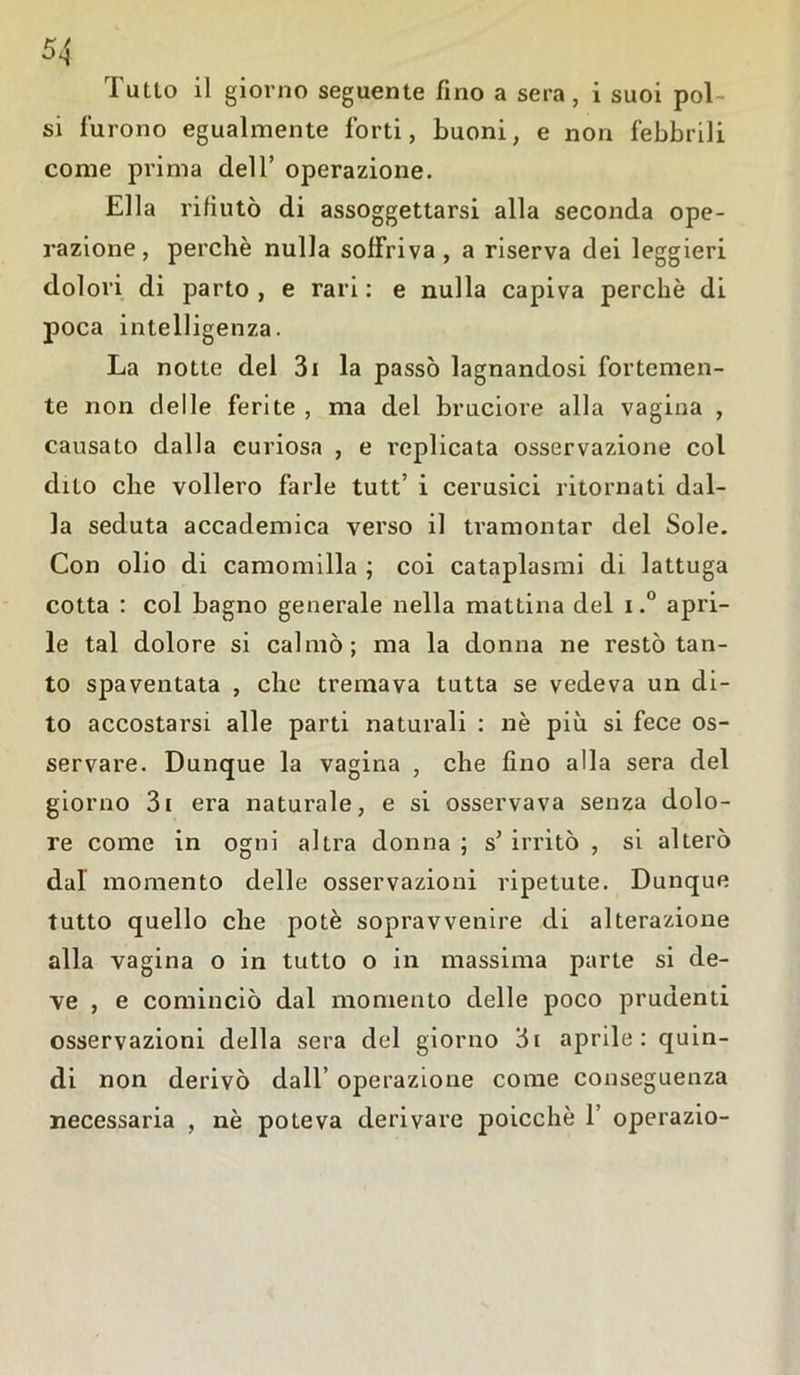Tulio il giorno seguente fino a sera, i suoi pol- si furono egualmente forti, buoni, e non febbrili come prima dell’ operazione. Ella rifiutò di assoggettarsi alla seconda ope- razione, perchè nulla soffriva, a riserva dei leggieri dolori di parto , e rari : e nulla capiva perchè di poca intelligenza. La notte del 3i la passò lagnandosi fortemen- te non delle ferite , ma del bruciore alla vagina , causato dalla curiosa , e replicata osservazione col dito che vollero farle tutt’ i cerusici ritornati dal- la seduta accademica verso il tramontar del Sole. Con olio di camomilla ; coi cataplasmi di lattuga cotta : col bagno generale nella mattina del i.° apri- le tal dolore si calmò; ma la donna ne restò tan- to spaventata , che tremava tutta se vedeva un di- to accostarsi alle parti naturali : nè più si fece os- servare. Dunque la vagina , che fino alla sera del giorno 3i era naturale, e si osservava senza dolo- re come in ogni altra donna ; s’ irritò , si alterò dal momento delle osservazioni ripetute. Dunque tutto quello che potè sopravvenire di alterazione alla vagina o in tutto o in massima parte si de- ve , e cominciò dal momento delle poco prudenti osservazioni della sera del giorno 3i aprile: quin- di non derivò dall’ operazione come conseguenza necessaria , nè poteva derivare poicchè 1’ operazio-