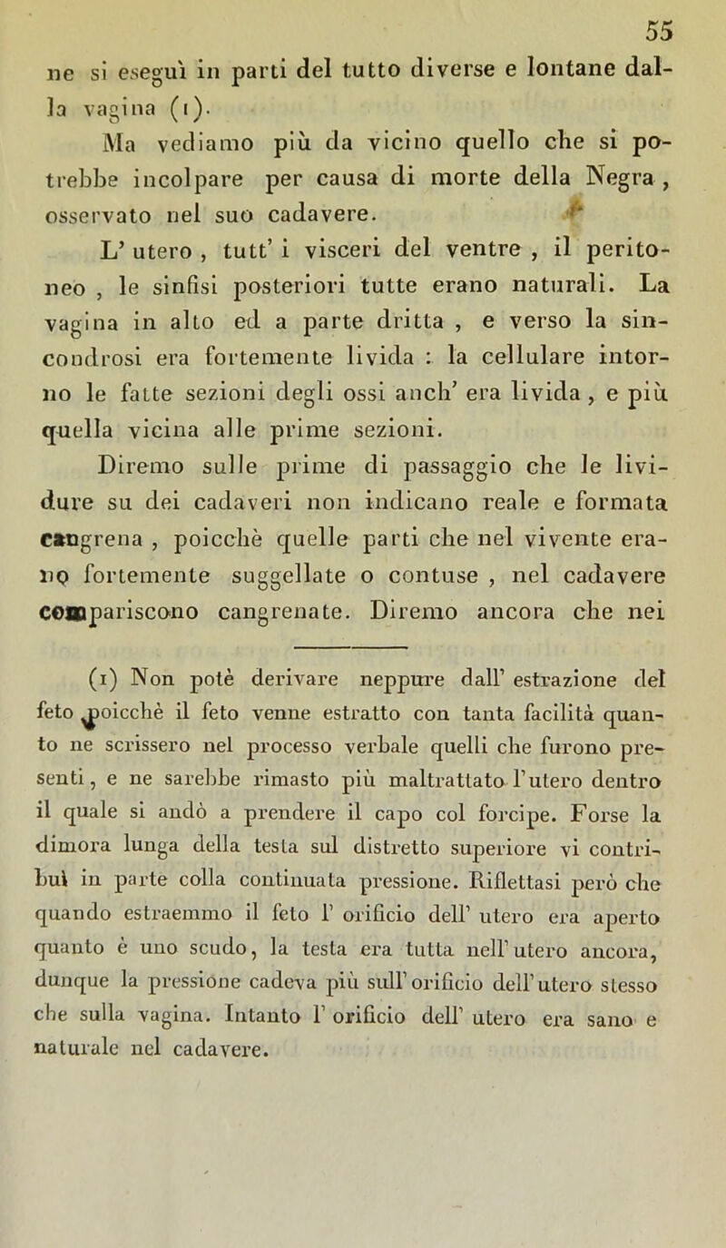 iie si esegui in parti del tutto diverse e lontane dal- la vagina (i). Ma vediamo più da vicino quello che si po- trebbe incolpare per causa di morte della Negra, osservato nel suo cadavere. L’ utero , tutt’ i visceri del ventre , il perito- neo , le sinfisi posteriori tutte erano naturali. La vagina in alto ed a parte dritta , e verso la sin- condrosi era fortemente livida : la cellulare intor- no le fatte sezioni degli ossi aneli’ era livida , e più quella vicina alle prime sezioni. Diremo sulle prime di passaggio che le livi- dure su dei cadaveri non indicano reale e formata csragrena , poicchè quelle parti che nel vivente era- no fortemente suggellate o contuse , nel cadavere compariscono cangrenate. Diremo ancora che nei (i) Non potè derivare neppure dall’ estrazione del feto poicchè il feto venne estratto con tanta facilità quan- to ne scrissero nel processo verbale quelli che furono pre- senti, e ne sarebbe rimasto più maltrattata l’utero dentro il quale si andò a prendere il capo col forcipe. Forse la dimora lunga della testa sul distretto superiore vi contri- buì in parte colla continuata pressione. Riflettasi però che quando estraemmo il feto 1’ orificio dell’ utero era aperto quanto è uno scudo, la testa era tutta nell’utero ancora, dunque la pressione cadeva più sull’orifido dell’utero stesso che sulla vagina. Intanto f orificio dell’ utero era sano e naturale nel cadavere.