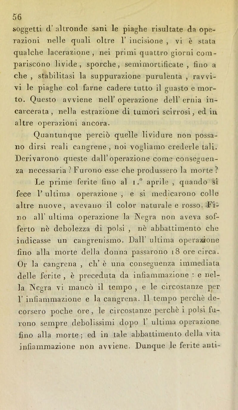 soggetti d’ altronde sani le piaghe risultate da ope- razioni nelle quali oltre 1’ incisione , vi è stata qualche lacerazione , nei primi quattro giorni com- pariscono livide, sporche, semimortificate , fino a che , stabilitasi la suppurazione purulenta , ravvi- vi le piaghe col farne cadere tutto il guasto e mor- to. Questo avviene nell’ operazione dell’ ernia in- carcerata, nella estrazione di tumori scirrosi, ed in altre operazioni ancora. Quantunque perciò quelle lividure non possa- no dirsi reali cangrene , noi vogliamo crederle tali. Derivarono queste dall’operazione come conseguen- za necessaria ? Furono esse che produssero la morte ? Le prime ferite fino al i.° aprile , quando si fece 1’ ultima operazione , e si medicarono colle altre nuove, avevano il color naturale e rosso. Fi- no all’ ultima operazione la Negra non aveva sof- ferto nè debolezza di polsi , nè abbattimento che indicasse un cangrenismo. Dall’ ultima operazione fino alla morte della donna passarono 18 ore circa. Or la cangrena , eh’ è una conseguenza immediata delle ferite , è preceduta da infiammazione * e nel- la Negra vi mancò il tempo , e le circostanze per 1’ infiammazione e la cangrena. Il tempo perchè de- corsero poche ore , le circostanze perchè i polsi fu- rono sempre debolissimi dopo 1 ultima operazione fino alla morte; ed in tale abbattimento della vita infiammazione non avviene. Dunque le ferite alili-
