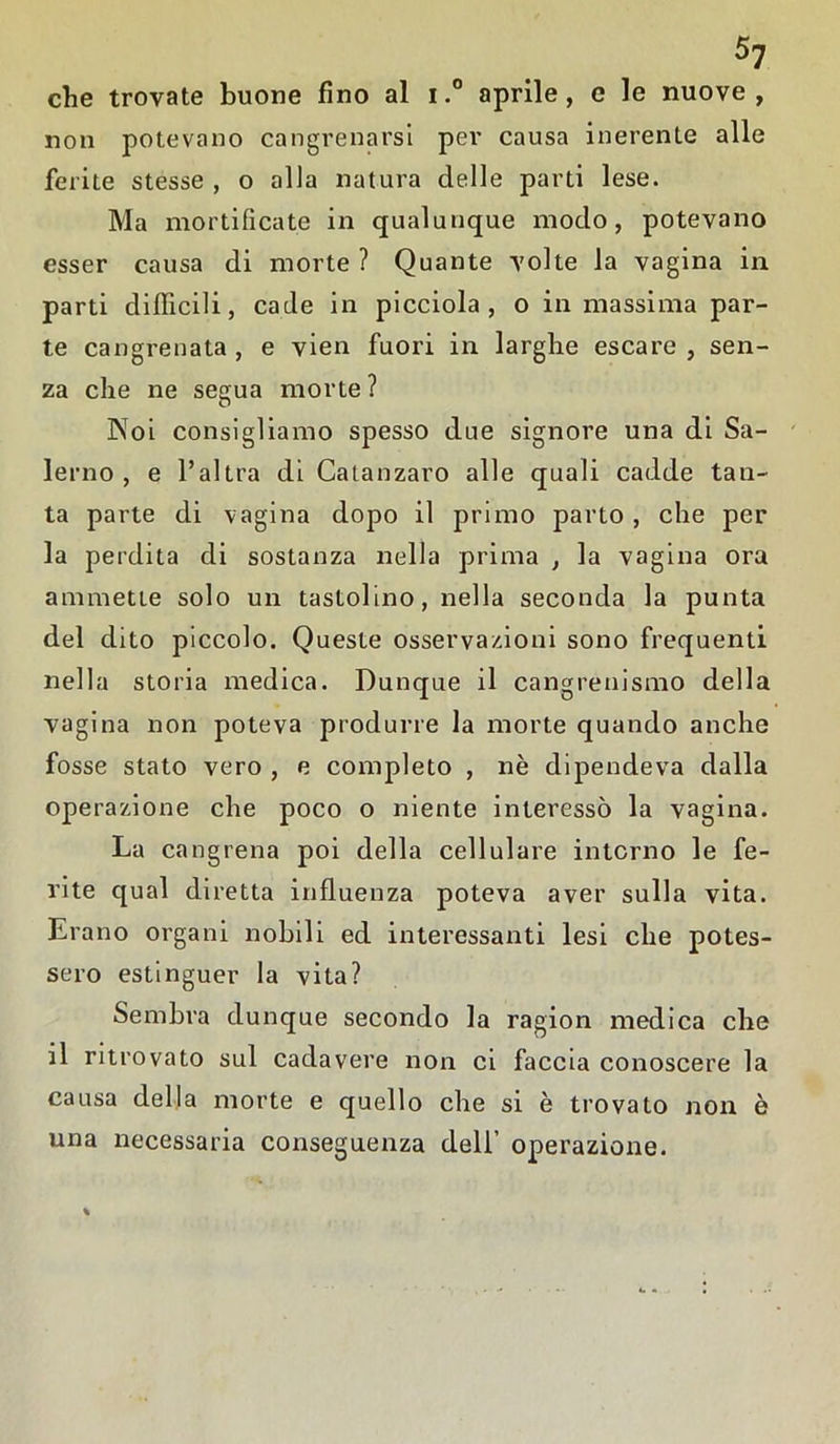 che trovate buone fino al i.° aprile, c le nuove, non potevano cangrenarsi per causa inerente alle ferite stesse , o alla natura delle parti lese. Ma mortificate in qualunque modo, potevano esser causa di morte ? Quante volte la vagina in parti difficili, cade in picciola , o in massima par- te cangrenata , e vien fuori in larghe escare , sen- za che ne segua morte ? Noi consigliamo spesso due signore una di Sa- lerno , e l’altra di Catanzaro alle quali cadde tan- ta parte di vagina dopo il primo parto, che per la perdita di sostanza nella prima , la vagina ora ammette solo un tastolino, nella seconda la punta del dito piccolo. Queste osservazioni sono frequenti nella storia medica. Dunque il cangrenismo della vagina non poteva produrre la morte quando anche fosse stato vero , e completo , nè dipendeva dalla operazione che poco o niente interessò la vagina. La cangrena poi della cellulare interno le fe- rite qual diretta influenza poteva aver sulla vita. Erano organi nobili ed interessanti lesi che potes- sero estinguer la vita? Sembra dunque secondo la ragion medica che il ritrovato sul cadavere non ci faccia conoscere la causa della morte e quello che si è trovato non è una necessaria conseguenza dell’ operazione.