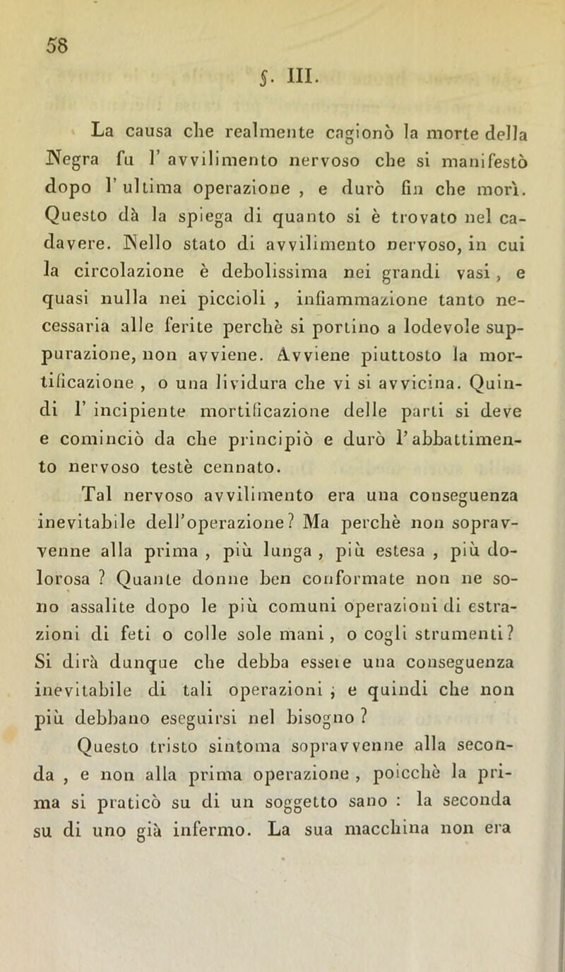 §. III. La causa che realmente cagionò la morte della Negra fu 1’ avvilimento nervoso che si manifestò dopo 1’ ultima operazione , e durò fin che morì. Questo dà la spiega di quanto si è trovato nel ca- davere. IN eli o stato di avvilimento nervoso, in cui la circolazione è debolissima nei grandi vasi , e quasi nulla nei piccioli , infiammazione tanto ne- cessaria alle ferite perchè si portino a lodevole sup- purazione, non avviene. Avviene piuttosto la mor- tificazione , o una lividura che vi si avvicina. Quin- di 1’ incipiente mortificazione delle parti si deve e cominciò da che principiò e durò l’abbattimen- to nervoso testé cennato. Tal nervoso avvilimento era una conseguenza inevitabile dell’operazione? Ma perchè non soprav- venne alla prima , più lunga , più estesa , più do- lorosa ? Quante donne ben conformate non ne so- no assalite dopo le più comuni operazioni di estra- zioni di feti o colle sole mani, o cogli strumenti? Si dirà dunque che debba essete una conseguenza inevitabile di tali operazioni ; e quindi che non più debbano eseguirsi nel bisogno ? Questo tristo sintonia sopravvenne alla secon- da , e non alla prima operazione , poicchè la pri- ma si praticò su di un soggetto sano : la seconda su di uno già infermo. La sua macchina non era