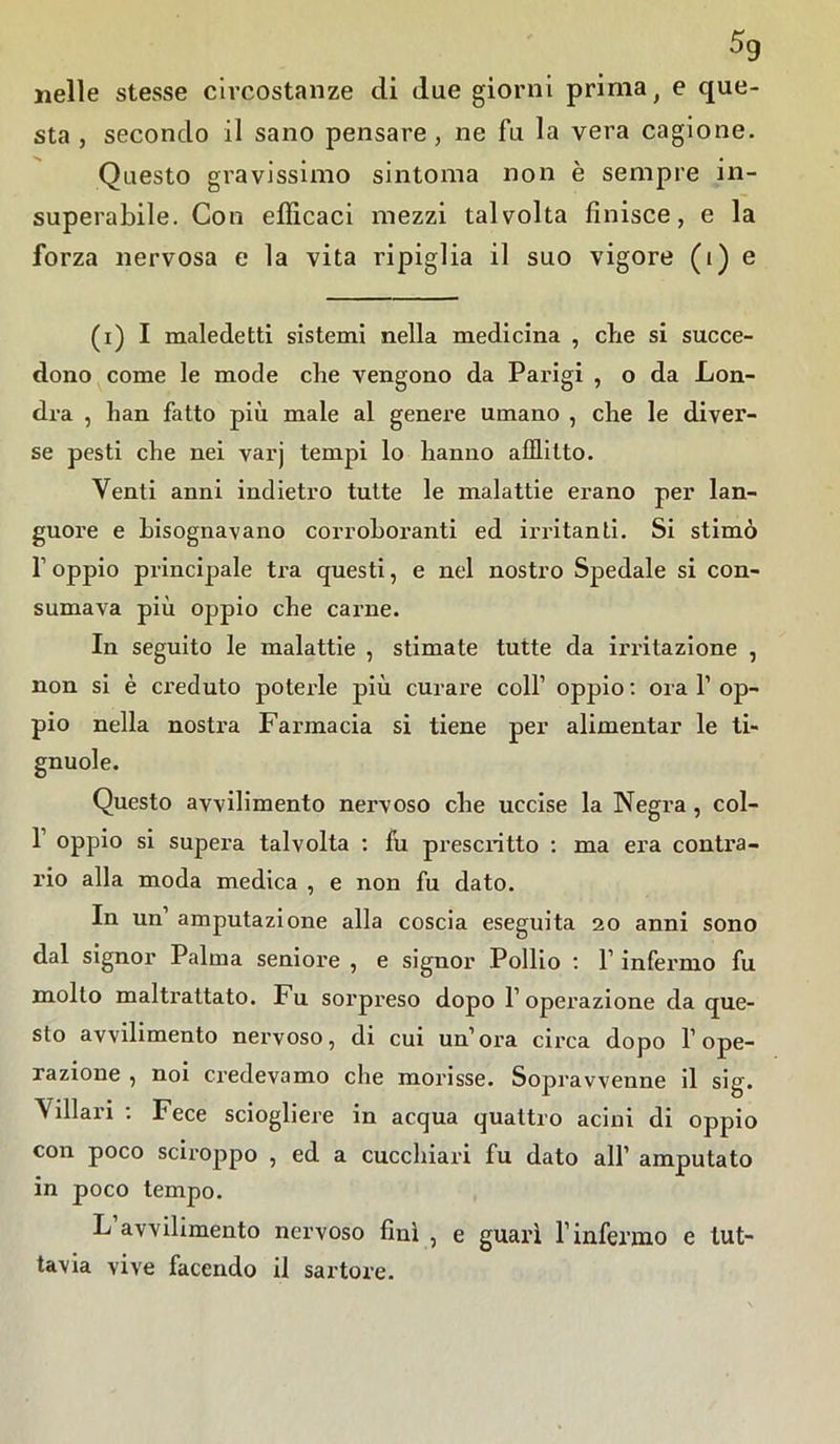 nelle stesse circostanze di due giorni prima f e que- sta , secondo il sano pensare, ne fu la vera cagione. Questo gravissimo sintonia non è sempre in- superabile. Con efficaci mezzi talvolta finisce, e la forza nervosa e la vita ripiglia il suo vigore (i) e (i) I maledetti sistemi nella medicina , che si succe- dono come le mode die vengono da Parigi , o da Lon- dra , han fatto più male al genere umano , che le diver- se pesti che nei varj tempi lo hanno afflitto. Venti anni indietro tutte le malattie erano per lan- guore e bisognavano corroboranti ed irritanti. Si stimò f oppio principale tra questi, e nel nostro Spedale si con- sumava più oppio che carne. In seguito le malattie , stimate tutte da irritazione , non si è creduto poterle più curare coll’ oppio : ora 1’ op- pio nella nostra Farmacia si tiene per alimentar le ti- gnuole. Questo avvilimento nervoso che uccise la Negra , col- fi oppio si supera talvolta : fu prescritto : ma era contra- rio alla moda medica , e non fu dato. In un’ amputazione alla coscia eseguita 20 anni sono dal signor Palma seniore , e signor Pollio : fi infermo fu molto maltrattato. Fu sorpreso dopo l’operazione da que- sto avvilimento nervoso, di cui un’ora circa dopo l’ope- razione , noi credevamo che morisse. Sopravvenne il sig. Villari : Fece sciogliere in acqua quattro acini di oppio con poco sciroppo , ed a cucchiai! fu dato all’ amputato in poco tempo. L avvilimento nervoso finì , e guarì l’infermo e tut- tavia vive facendo il sartore.