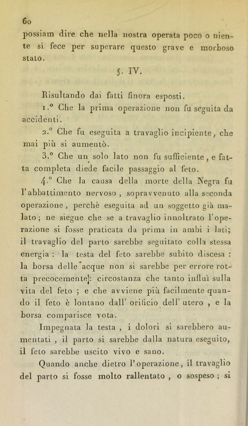 possiam dire che nella nostra operata poco o nien- te si fece per superare questo grave e morboso stato. 5- IV. Risultando dai fatti finora esposti. i.° Che la prima operazione non fu seguita da accidenti. 2.0 Che fu eseguita a travaglio incipiente, che mai più si aumentò. 3.° Che un solo lato non fu sufficiente , e fat- ■ ' ta completa diede facile passaggio al feto. 4 ° Che la causa della morte della Negra fu l’abbattimento nervoso, sopravvenuto alla seconda operazione , perchè eseguita ad un soggetto già ma- lato ; ne siegue che se a travaglio innoltrato l’ope- razione si fosse praticata da prima in ambi i lati; il travaglio del parto sarebbe seguitato colla stessa energia : la testa del feto sarebbe subito discesa : la borsa delle*acque non si sarebbe per errore rot-- ta precocemente]: circostanza che tanto influì sulla vita del feto ; e che avviene più facilmente quan- do il feto è lontano dall’ orificio dell’ utero , e la borsa comparisce vota. Impegnata la testa , i dolori si sarebbero au- mentati , il parto si sarebbe dalla natura eseguito, il feto sarebbe uscito vivo e sano. Quando anche dietro l’operazione, il travaglio del parto si fosse molto rallentato , o sospeso ; si