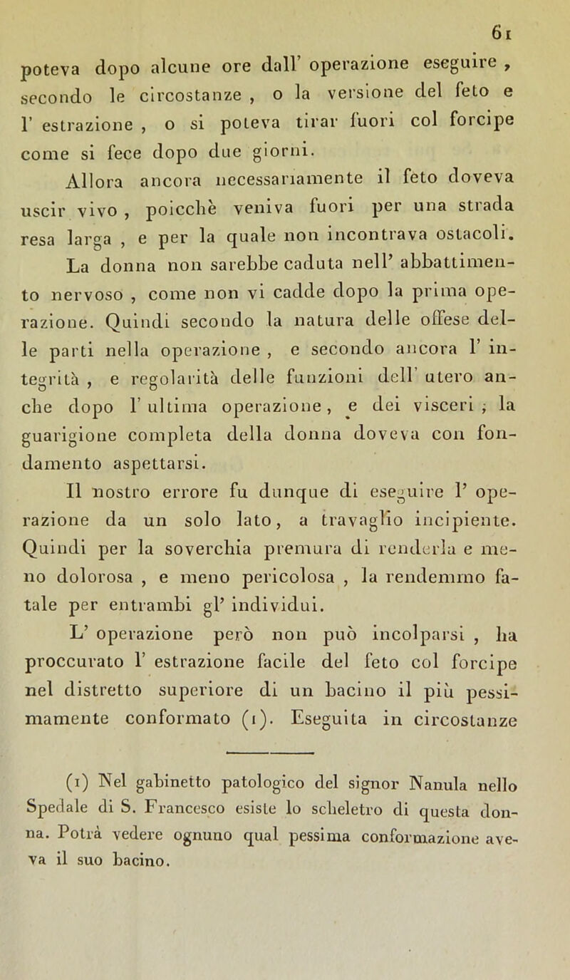 poteva dopo alcune ore dall operazione eseguite , secondo le circostanze , o la versione del feto e 1’ estrazione , o si poteva tirar luon col forcipe come si fece dopo due giorni. Allora ancora necessariamente il feto doveva uscir vivo , poicclie veniva fuori per una stiada resa larga , e per la quale non incontrava ostacoli. La donna non sarebbe caduta nell’ abbattimen- to nervoso , come non vi cadde dopo la prima ope- razione. Quindi secondo la natura delle offese del- le parti nella operazione , e secondo ancora 1’ in- tegrità , e regolarità delle funzioni dell utero an- che dopo r ultima operazione, e dei visceri ; la guarigione completa della donna doveva con fon- damento aspettarsi. Il nostro errore fu dunque di eseguire 1’ ope- razione da un solo lato, a travaglio incipiente. Quindi per la soverchia premura di renderla e me- no dolorosa , e meno pericolosa , la rendemmo fa- tale per entrambi gl’ individui. L’ operazione però non può incolparsi , ha proccurato f estrazione facile del feto col forcipe nel distretto superiore di un bacino il più pessi- mamente conformato (i). Eseguita in circostanze (i) Nel gabinetto patologico del signor Nanula nello Spedale di S. Francesco esiste lo scheletro eli questa don- na. Potrà vedere ognuno qual pessima conformazione ave- va il suo bacino.