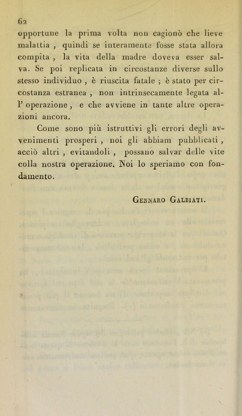 opportune la prima volta non cagionò che lieve malattia , quindi se interamente fosse stata allora compita , la vita della madre doveva esser sal- va. Se poi replicata in circostanze diverse sullo stesso individuo , è riuscita fatale ; è stato per cir- costanza estranea , non intrinsecamente legata al- ? operazione , e che avviene in tante altre opera- zioni ancora. Come sono più istruttivi gli errori degli av- venimenti prosperi , noi gli abbiam pubblicati , acciò altri , evitandoli , possano salvar dtdle vite colla nostra operazione. Noi lo speriamo con fon- damento. Gennaro Galbiati.
