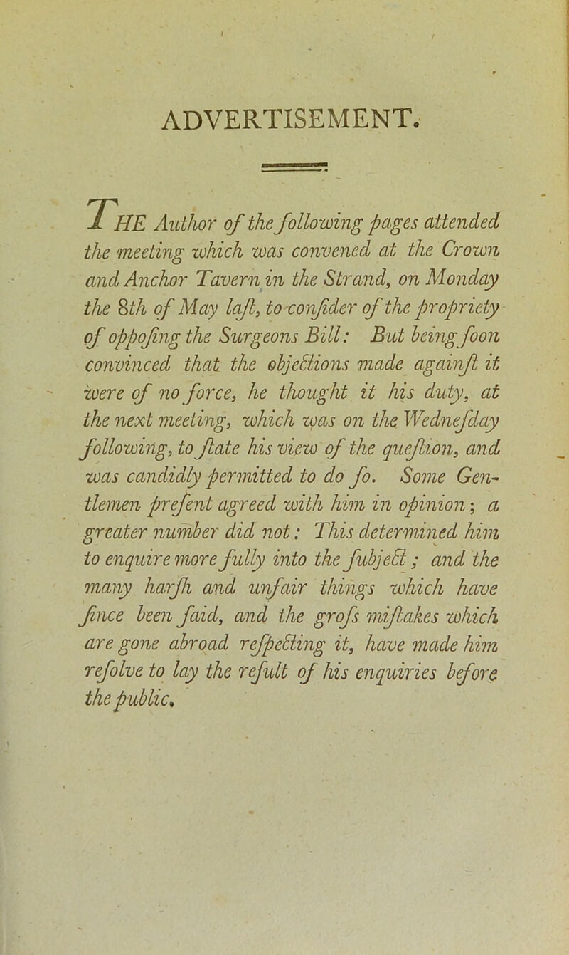 ADVERTISEMENT. 1 HE Author of the following pages attended the meeting which was convened at the Crown and Anchor Tavern in the Strand, on Monday the 8th of May left, to confder of the propriety of oppofing the Surgeons Bill: But beingfoon convinced that the objections made againf it were of no force, he thought it his duty, at the next meeting, which was on the Wednefday following, to fate his view of the quefion, and was candidly permitted to do fo. Some Gen- tlemen prefent agreed with him in opinion; a greater number did not: This determined him to enquire more fully into the fubjedl; and the many harfi and unfair things which have face been faid, and the grofs mifakes which are gone abroad ref peeling it, have made him refolve to lay the refult of his enquiries before the p ublic.