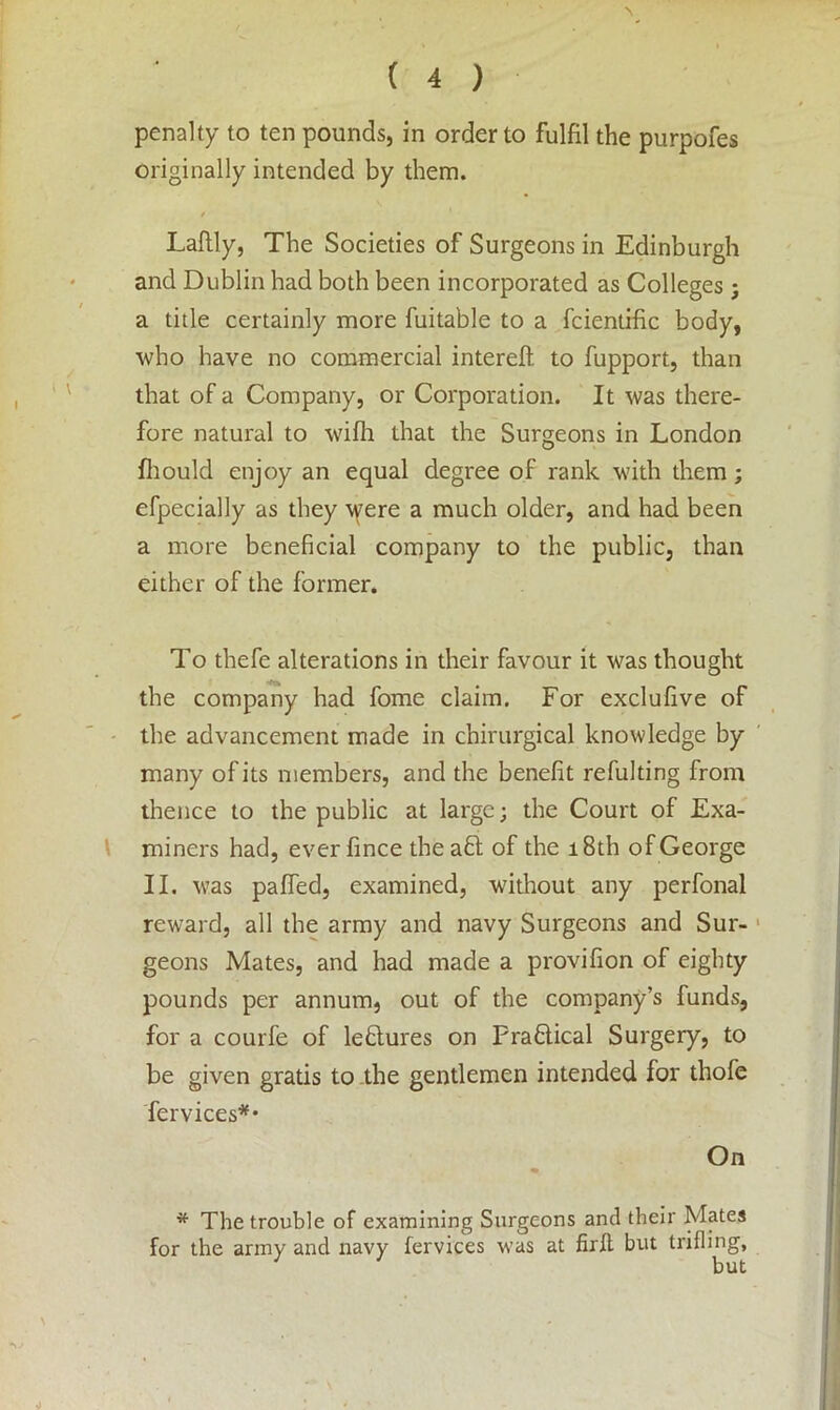 penalty to ten pounds, in order to fulfil the purpofes originally intended by them. / Lafily, The Societies of Surgeons in Edinburgh and Dublin had both been incorporated as Colleges; a title certainly more fuitable to a fcientific body, who have no commercial intereft. to fupport, than that of a Company, or Corporation. It was there- fore natural to wifli that the Surgeons in London fhould enjoy an equal degree of rank with them; efpecially as they were a much older, and had been a more beneficial company to the public, than either of the former. To thefe alterations in their favour it was thought the company had fome claim. For exclufive of the advancement made in chirurgical knowledge by many of its members, and the benefit refulting from thence to the public at large; the Court of Exa- miners had, everfince the aft of the 18th of George II. was paffed, examined, without any perfonal reward, all the army and navy Surgeons and Sur- geons Mates, and had made a provifion of eighty pounds per annum, out of the company’s funds, for a courfe of leftures on Praftical Surgery, to be given gratis to the gentlemen intended for thofe fervices** On * The trouble of examining Surgeons and their Mates for the army and navy fervices was at firft but trifling,