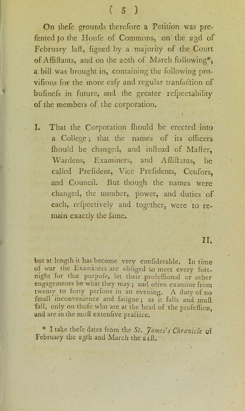 On thefe grounds therefore a Petition was pre- fen ted |o the Houfe of Commons, on the 23d of February lad, figned by a majority of the Court of A Aidants, and on the 20th of March following*, a bill was brought in, containing the following pro- vifions for the more eafy and regular tranfaftion of bufinefs in future, and the greater refpectability of the members of the corporation. ✓ \ I. That the Corporation fhould be erected into a College; that the names of its officers fhould be changed, and inftead of Maffer, Wardens, Examiners, and Affi Hants, be called Prefident, Vice Prefidents, Cenfors, and Council. But though the names were changed, the number, power, and duties of each, refpectively and together, were to re- main exactly the fame. II. # but at length it has become very confiderable. In time of war the Examiners are obliged to meet every fort- night for that purpofe, let their prohdfional or other engagements be what they may ; aud otten examine from twenty to forty perfons in an evening. A duty of no fmall inconvenience and fatigue ; as it falls and mud fall, only on thofe who are at the head of the profeffion, and are in the mod extenfive pradice. * I take thefe dates from the Si. James's Chronicle of February the 25th and March the 2id. \ ♦