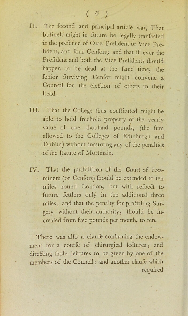 II. The feconcl and principal article was, That bufinefs might in future he legally tranfa&ed in the prefence of One Prefident or Vice Pre- sident, and four Cenfors; and that if ever the Prefident and both the Vice Prefidents fhould happen to be dead at the fame time, the fenior furviving Cenfor might convene a Council for the elefilion of others in their head. III. That the College thus conflituted might be able to hold freehold property of the yearly value of one thoufand pounds, (the fum allowed to the Colleges of Edinburgh and Dublin) without incurring any of the penalties of the ftatute of Mortmain. IV. That the jurifdiflion of the Court of Exa- miners (or Cenfors) fhould be extended to ten miles round London, but with refpeft to future fettlers only in the additional three miles; and that the penalty for pra£lifing Sur- gery without their authority, fhould be in- creafed from five pounds per month, to ten. There was alfo a claufe confirming the endow- ment for a courfe of chirurgical lefilures; and directing thofe leblures to be given by one of the members of the Council: and another claufe which required