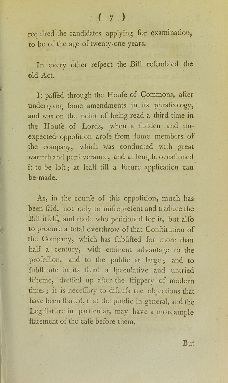 required the candidates applying for examination, to be of the age of twenty-one years. In every other refpect the Bill refembled the old Act. It pa{Ted through the Houfe of Commons, after undergoing fome amendments in its phrafeology, and was on the point of being read a third time in the Houfe of Lords, when a hidden and un- expected oppofition arofe from fome members of the company, which was conducted with great warmth and perfeverance, and at length occafioned it to be loft; at leaft till a future application can be made. As, in the courfe of this oppofition, much has been faid, not only to mifreprefent and traduce the Bill itfelf,. and thofe who petitioned for it, but alfo to procure a total overthrow of that Conftitution of the Company, which has fubfifted for more than half a century, with eminent advantage to the profeffion, and to the public at large; and to fubftitute in its ftead a fpeculative and untried fcheme, d re (fed up after the frippery of modern times; it is neccfiary to difcufs the objections that have been ftarted, that the public in.general, and the Legiflature in particular, may have a moreample ftatement of the cafe before them.