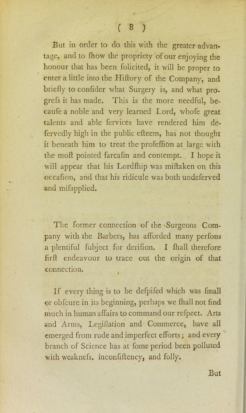 I But in order to do this with the greater advan- tage, and to fhow the propriety of our enjoying the honour that has been folicited, it will be proper to enter a little into the Hiftory of the Company, and briefly to confider what Surgery is, and what pro- grefs it has made. This is the more needful, be- caufe a noble and very learned Lord, whofe great talents and able fervices have rendered him de- fervcdly high in the public efteem, has not thought it beneath him to treat the profeffion at large with the moll pointed farcafm and contempt. I hope it will appear that his Lordfhip was miftaken on this occafion, and that his ridicule was both undeferved and mifapplicd. The former connection of the -Surgeons Com- pany with the Barbers, has afforded many perfons a plentiful fubject for derifion. I fhall therefore firfl endeavour to trace out the origin of that connection. ( I f every thing is to be defpifed which was fmall or obfcure in its beginning, perhaps we fhall not find much in human affairs to command our refpect. Arts and Arms, Lcgifiation and Commerce, have all emerged from rude and imperfect efforts; and every branch of Science has at fome period been polluted with weaknefs. inconfiftency, and folly.