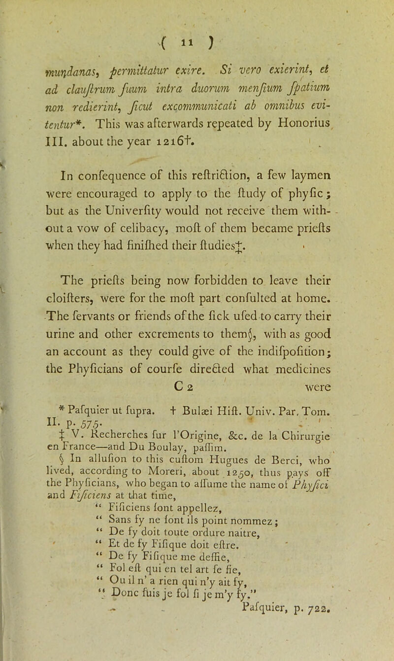 wuvidanas, permittatur exire. Si vcro exierint, d ad claujlrum fuum intra duorum menfium fpatium non rcdierint, Jicut excommunicati ab omnibus evi- tentur*. This was afterwards repeated by Honorius III. about the year 1216+. ' In confequence of this reftri&ion, a few laymen were encouraged to apply to the fludy of phyfic ; but as the Univerfity would not receive them with- out a vow of celibacy, moft of them became priefts when they had finifhed their ftudies+. The priefts being now forbidden to leave their cloifters, were for the molt part confulted at home. The fervants or friends of the ftck ufed to carry their urine and other excrements to them$, with as good an account as they could give of the indifpofition; the Phyficians of courfe direfled what medicines C 2 were * Pafquier ut fupra. + Bulaei Hift. Univ. Par, Tom. n. p* 575• _ * T. ' . f V. Recherches fur l’Origine, &c. de la Chirurgie cn France—and Du Boulay, paffim. § In allufion to this cullom Hugues de Berci, who lived, according to Moreri, about 1250, thus pays off the Phyficians, who began to airume the name of Phyfici and Fi/iciens at that time, “ Fificiens font appellez, “ Sans fy ne font ils point nommez; “ De fy doit toute ordure naitre, “ Et de fy Fifique doit eftre. “ De fy Fifique me deffie, “ Pol eft qui en tel art fe fie, “ Ou il n’ a rien qui n’y ait fy, “ Done ftiis je fol fi je m’y fy.” - _ Pafquier, p. 722.