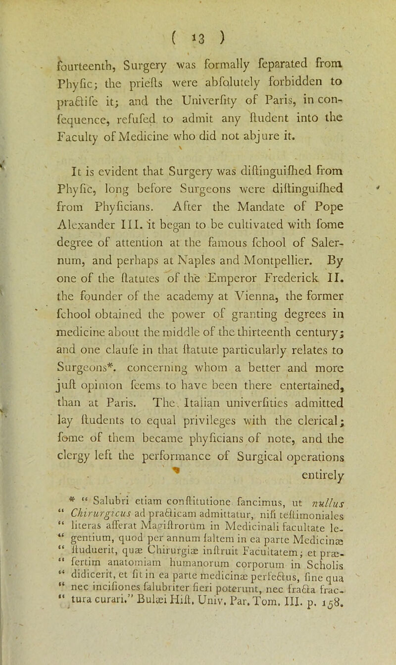 fourteenth, Surgery was formally feparated from Phyfic; the priefts were abfolutely forbidden to pra&ife it; and the Univerfity of Paris, in con- fequence, refufed to admit any Undent into the Faculty of Medicine who did not abjure it. \ It is evident that Surgery was diflinguifhed from Phyfic, long before Surgeons were diltinguifhed from Phyficians. After the Mandate of Pope Alexander III. it began to be cultivated with fome degree of attention at the famous fchool of Saler- nurn, and perhaps at Naples and Montpellier. By one of the llatutes of the Emperor Frederick II. the founder of the academy at Vienna, the former fchool obtained the power of granting degrees in medicine about the middle of the thirteenth century; and one claufe in that llatute particularly relates to Surgeons*, concerning whom a better and more juft opinion feems to have been there entertained, than at Paris. The. Italian univerfities admitted lay lludents to equal privileges with the clerical; fome of them became phyficians of note, and the clergy left the performance of Surgical operations * entirely * “ Salubri etiam conftitutione fancimus, ut nullus “ Chirurgicus ad pra£licam admittatur, nifi teftimoniales “ literas afiferat Magiftroriim in Medicinali facilitate le- “ gentium, quod per annum laltem in ea parte Medicinte “ Huduerit, qute Chirurgiae inftruit Facultatem; et pne- “ fcrtim anatomiam humanorum corporum in Scholl's “ didicerit, et fit in ea parte medicinae perfe&us, fine qua “ nec incifiones falubriter fieri poterunt, nec f'ra&a frac- “ tura curari.” Bulaei Hilt. Univ, Par. Tom. III. p. i58.