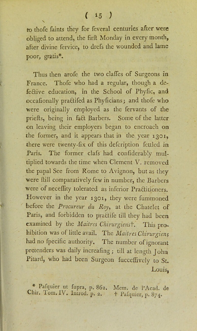 \ to thofe faints they for feveral centuries after were obliged to attend, the firft Monday in every month, after divine fervice, to drefs the wounded and lame poor, gratis*. Thus then arofe the two clafles of Surgeons in France. Thofe who had a regular, though a de- fective education, in the School of Phyfic, and occafionally praCtifed as Phyficians; and thofe who were originally employed as the fervants of the priefts, being in faCt Barbers. Some of the latter on leaving their employers began to encroach on the former, and it appears that in the year 1301, there were twenty-fix of this defcription fettled in Paris. The former clafs had confiderably mul- tiplied towards the time when Clement V. removed the papal See from Rome to Avignon, but as they were (till comparatively few in number, the Barbers were of necefiity tolerated as inferior Practitioners. However in the year 1301, they were fummoned before the Procureur du Roy, at the Chatelet of Paris, and forbidden to praCtife till they had been examined by the Maitres Chirurgienst. This pro- hibition was of little avail. The Maitres Chirurgiens had no fpecific authority. The number of ignorant pretenders was daily increafing ; till at length John Pitard, who had been Surgeon fucceffively to St. Louis, * Pafquier ut fiipra, p. 862. Mem. de 1'Acad. dc Chir. 1 ora. IV, Introd. p. 2. t Pafquier, p. 874.