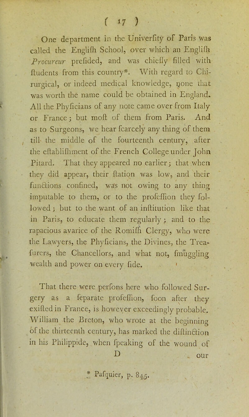 ( *7 ) One department in the Univerfity of Paris was called the Englifh School, over which an Englifh Procureur prefided, and was chiefly filled with Undents from this country*. With regard to Chj- rurgical, or indeed medical knowledge, i^one that was worth the name could be obtained in England. All the Phyficians of any note came over from Italy or France; but moft of them from Paris. And as to Surgeons, we hear fcarcely any thing of them till the middle of the fourteenth century, after the eftablifhment of the French College under John Pitard. That they appeared no earlier; that when they did appear, their ftation was low, and their * / fun&ions confined, was not owing to any thing imputable to them, or to the profeffion they fol- lowed; but to the want of an inftilution like that in Paris, to educate them regularly; and to the rapacious avarice of the Romifli Clergy, who were the Lawyers, the Phyficians, the Divines, the Trea- furers, the Chancellors, and what not, finuggling wealth and power on every fide. ' That there were perfons here who followed Sur- gery as a feparate profeffion, foon after they exillcdin France, is however exceedingly probable. William the Breton, who wrote at the beginning o o of the thirteenth century, has marked the diftin£tton in his Philippide, when fpeaking of the wound of D „ our