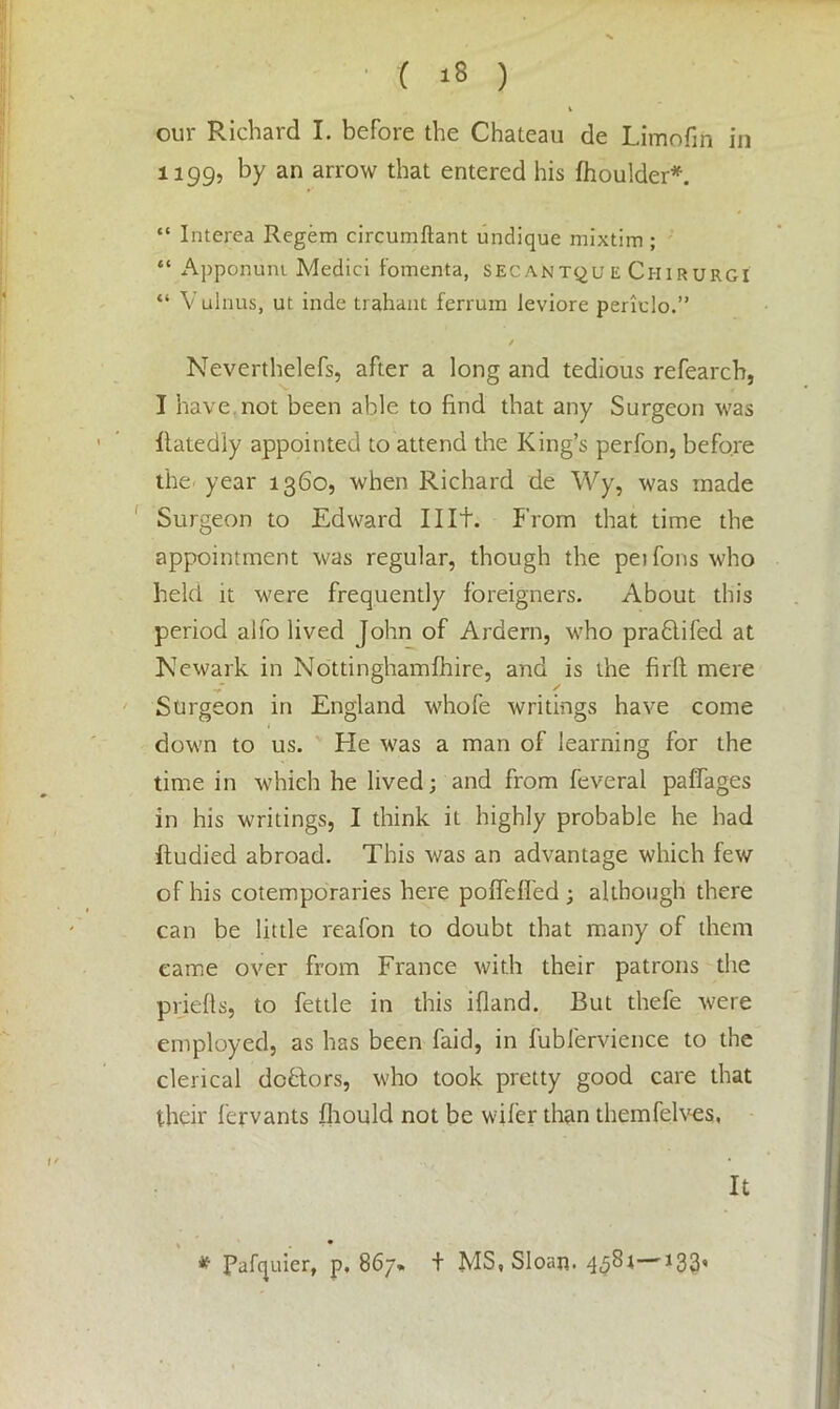 V our Richard I. before the Chateau de Limofin in 1199, by an arrow that entered his fhoulder*. “ Interea Regem circumftant undique mixtim ; “ Apponuni Medici fomenta, secantqu e Chirurgi “ Vulnus, ut inde trahant ferrum leviore periclo.” / Neverthelefs, after a long and tedious refearcb, I have not been able to find that any Surgeon was ilatedly appointed to attend the King’s perfon, before the year 1360, when Richard de Wy, was made Surgeon to Edward lilt. From that time the appointment was regular, though the peifons who held it were frequently foreigners. About this period alfo lived John of Ardern, who prablifed at Newark in Nottinghamfhire, and is the firfl mere y* / Surgeon in England whofe writings have come down to us. He was a man of learning for the time in which he lived; and from feveral paffages in his writings, I think it highly probable he had Itudied abroad. This was an advantage which few of his cotemporaries here poffeffed; although there can be little reafon to doubt that many of them came over from France with their patrons the priefts, to fettle in this ifland. But thefe were employed, as has been faid, in fubfervience to the clerical debtors, who took pretty good care that their fervants fhould not be wiler than themfelves,