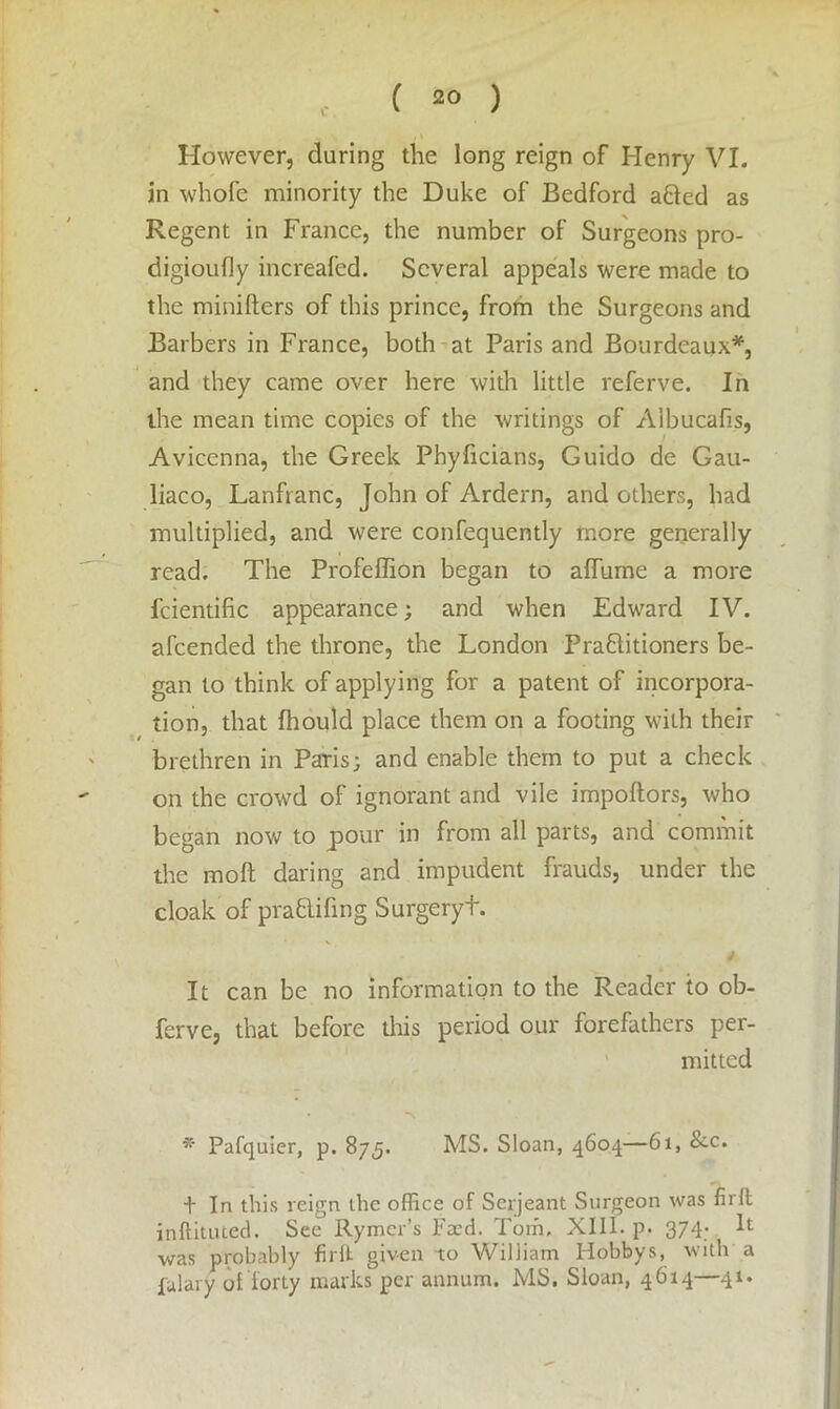 ( ) , \ However, during the long reign of Henry VI. in wliofe minority the Duke of Bedford a&ed as Regent in France, the number of Surgeons pro- digioufly increafed. Several appeals were made to the minifters of this prince, from the Surgeons and Barbers in France, both at Paris and Bourdeaux*, and they came over here with little referve. In the mean time copies of the writings of A'lbucafis, Avicenna, the Greek Phyficians, Guido de Gau- liaco, Lanfranc, John of Ardern, and others, had multiplied, and were confequently more generally read. The Profeffion began to afTurne a more fcientific appearance; and when Edward IV. afcended the throne, the London Practitioners be- gan to think of applying for a patent of incorpora- tion, that fhould place them on a footing with their brethren in Paris; and enable them to put a check on the crowd of ignorant and vile impoftors, who began now to pour in from all parts, and commit the molt daring and impudent frauds, under the cloak of praCtifmg Surgeryt. It can be no information to the Reader to ob- ferve, that before this period our forefathers per- mitted Pafquier, p. 875. MS. Sloan, 4604—61, &c. t In this reign the office of Serjeant Surgeon was firfl inftituted. See Rymer’s Feed. Tom, XIII. p. 374. It was probably fir it given to William Hobbys, with a Salary of forty marks per annum. MS. Sloan, 4614—41.