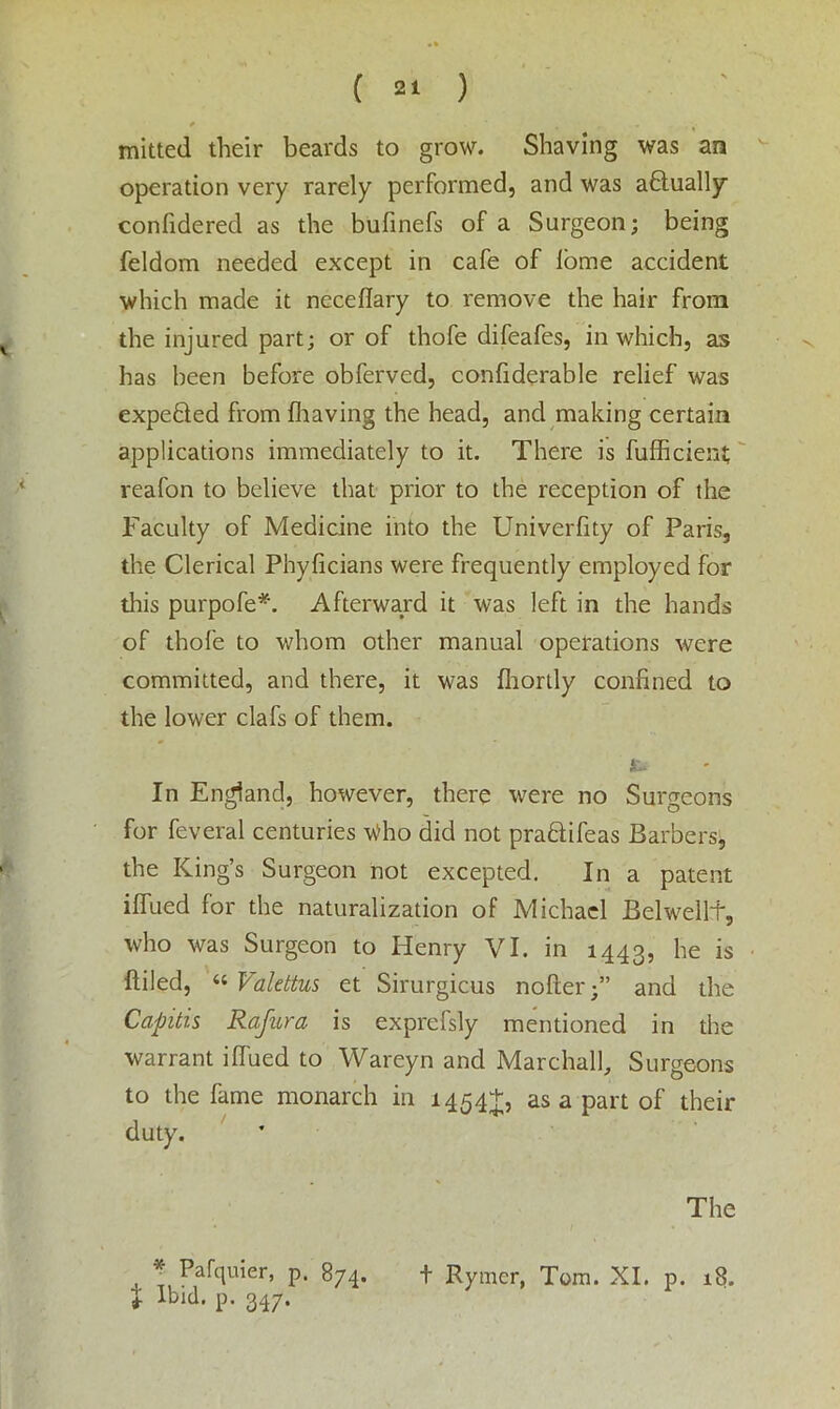 * % » mitted their beards to grow. Shaving was an operation very rarely performed, and was actually confidered as the bufinefs of a Surgeon; being feldom needed except in cafe of lome accident which made it neceflary to remove the hair from the injured part; or of thofe difeafes, in which, as has been before obferved, confiderable relief was expefiled from {having the head, and making certain applications immediately to it. There is fufficient reafon to believe that prior to the reception of the Faculty of Medicine into the Univerfity of Paris, the Clerical Phyficians were frequently employed for this purpofe*. Afterward it was left in the hands of thofe to whom other manual operations were committed, and there, it was fhortly confined to the lower clafs of them. In England, however, there were no Surgeons for feveral centuries Who did not pradifeas Barbers, the King’s Surgeon not excepted. In a patent iflued for the naturalization of Michael Belw^elli', who was Surgeon to Henry VI. in 1443, Iie is filled, « Valettus et Sirurgicus nofter;” and the Capitis Rafura is exprefsly mentioned in the warrant iffued to Wareyn and Marchall, Surgeons to the fame monarch in 1454+, as a part of their duty. The ip. 347.