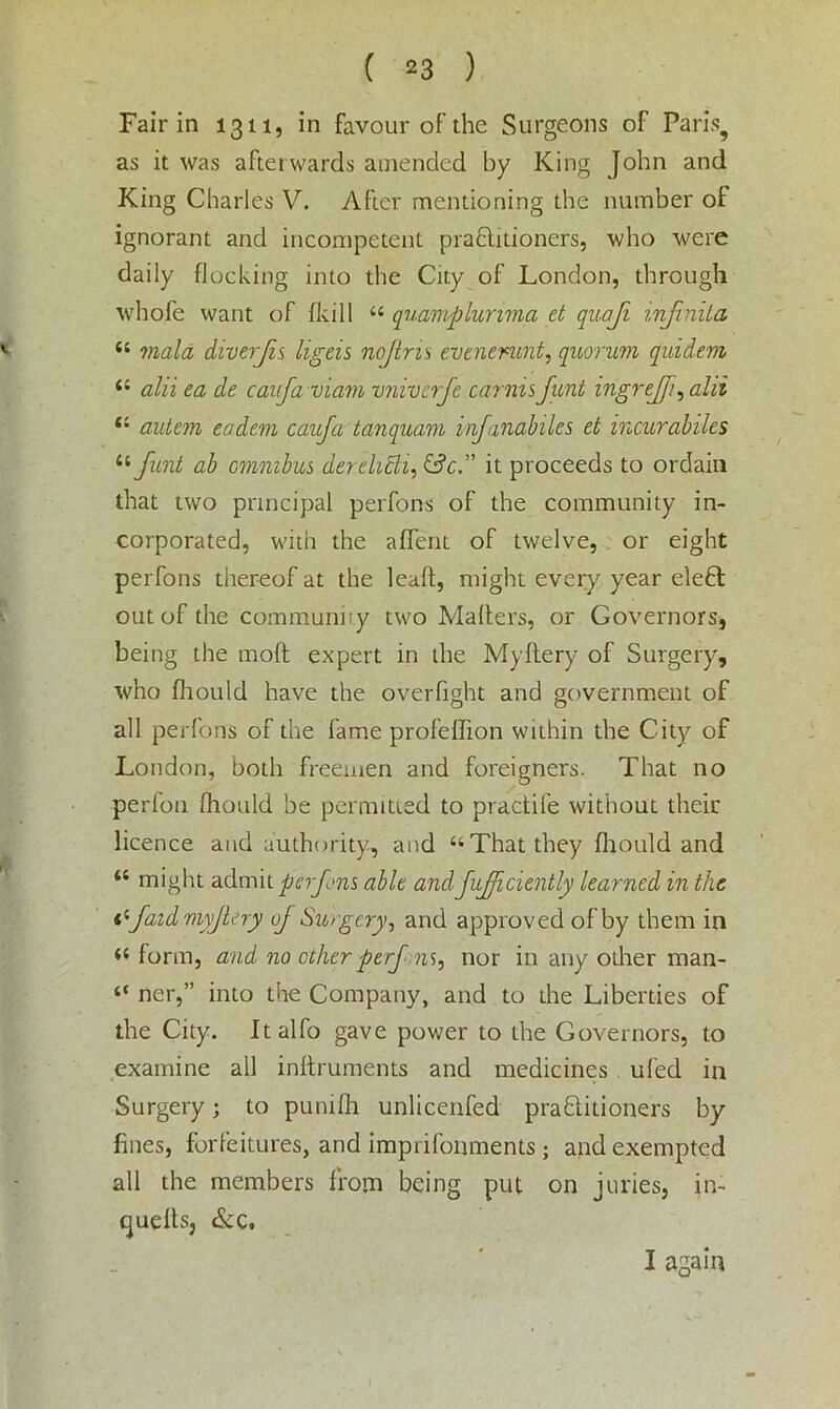 Fair in 1311, in favour of the Surgeons of Paris, as it was afterwards amended by King John and King Charles V. After mentioning the number of ignorant and incompetent prabhtioners, who were daily flocking into the City of London, through whole want of (kill “ quamplunma et quaji infnita “ mala diverjis ligeis nojins evenenmt, quorum quidem il alii ea de canfaviam vnivcrfe carnisfunt ingrejfi, alii (i autem eadem caufa tanquam infanabiles et incurabiles “funt ab omnibus derelicli, &cit proceeds to ordain that two principal perfons of the community in- corporated, with the afient of twelve, or eight perfons thereof at the leaft, might every year elebt out of the community two Mahers, or Governors, being the moft expert in the Myilery of Surgery, who fliould have the overfight and government of all perfons of the fame profeflion within the City of London, both freemen and foreigners. That no perfon fliould be permitted to practife without their licence and authority, and “That they fliould and “ might admit perfns able and fufficiently learned in the I'-faidmyJlery of Surgery, and approved of by them in “ form, and no other perf ns, nor in any other man- “ ner,” into the Company, and to the Liberties of the City. Italfo gave power to the Governors, to examine all inhruments and medicines ufed in Surgery; to pumfli unlicenfed prablitioners by fines, forfeitures, and imprifonments; and exempted all the members from being put on juries, in- cjuefls, &c. I again