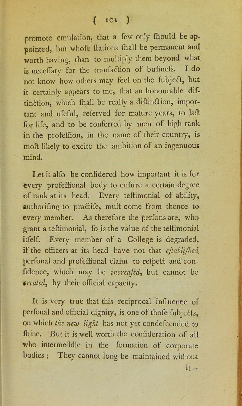 promote emulation, that a few only fhould be ap- pointed, but whofe ftations fhall be permanent and worth having, than to multiply them beyond what is neceffary for the tranfaftion of bufinefs. I do not know how others may feel on the fubjeft, but it certainly appears to me, that an honourable dif- tin&ion, which fhall be really a diftin&ion, impor- tant and ufeful, referved for mature years, to laft for life, and to be conferred by men of high rank in the profeffion, in the name of their country, is moft likely to excite the ambition of an ingenuous mind. Let it alfo be confidered how important it is for every profeffional body to enfure a certain degree of rank at its head. Every teftimonial of ability, authorifing to praQife, mull come from thence to every member. As therefore the perfons are, who grant a teltimonial, fo is the value of the teltimonial itfelf. Every member of a College is degraded, if the officers at its head have not that ejlablifhed perfonal and profeffional claim to refpefl. and con- fidence, which may be increafed, but cannot be treated, by their official capacity. It is very true that this reciprocal influence of perfonal and official dignity, is one of thofe fubjefls, on which the new light has not yet condefcended to fhine. But it is well worth the confideration of all who intermeddle in the formation of corporate bodies; They cannot long be maintained without it—