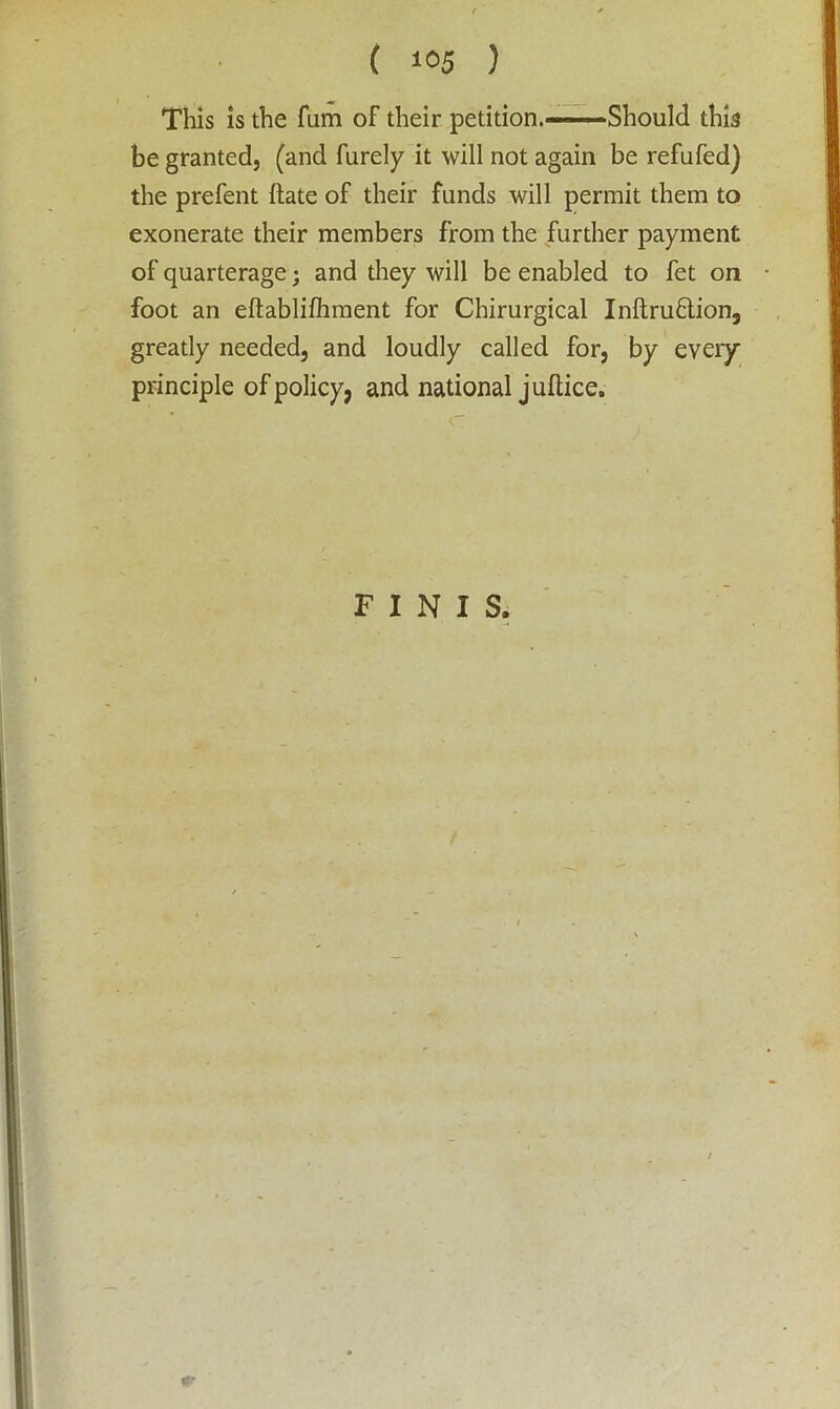 This is the fiim of their petition. - Should this be granted, (and furely it will not again be refufed) the prefent (late of their funds will permit them to exonerate their members from the further payment of quarterage; and they will be enabled to fet on foot an eftablifhment for Chirurgical Inftru&ion, greatly needed, and loudly called for, by every principle of policy, and national juftice. FINIS.