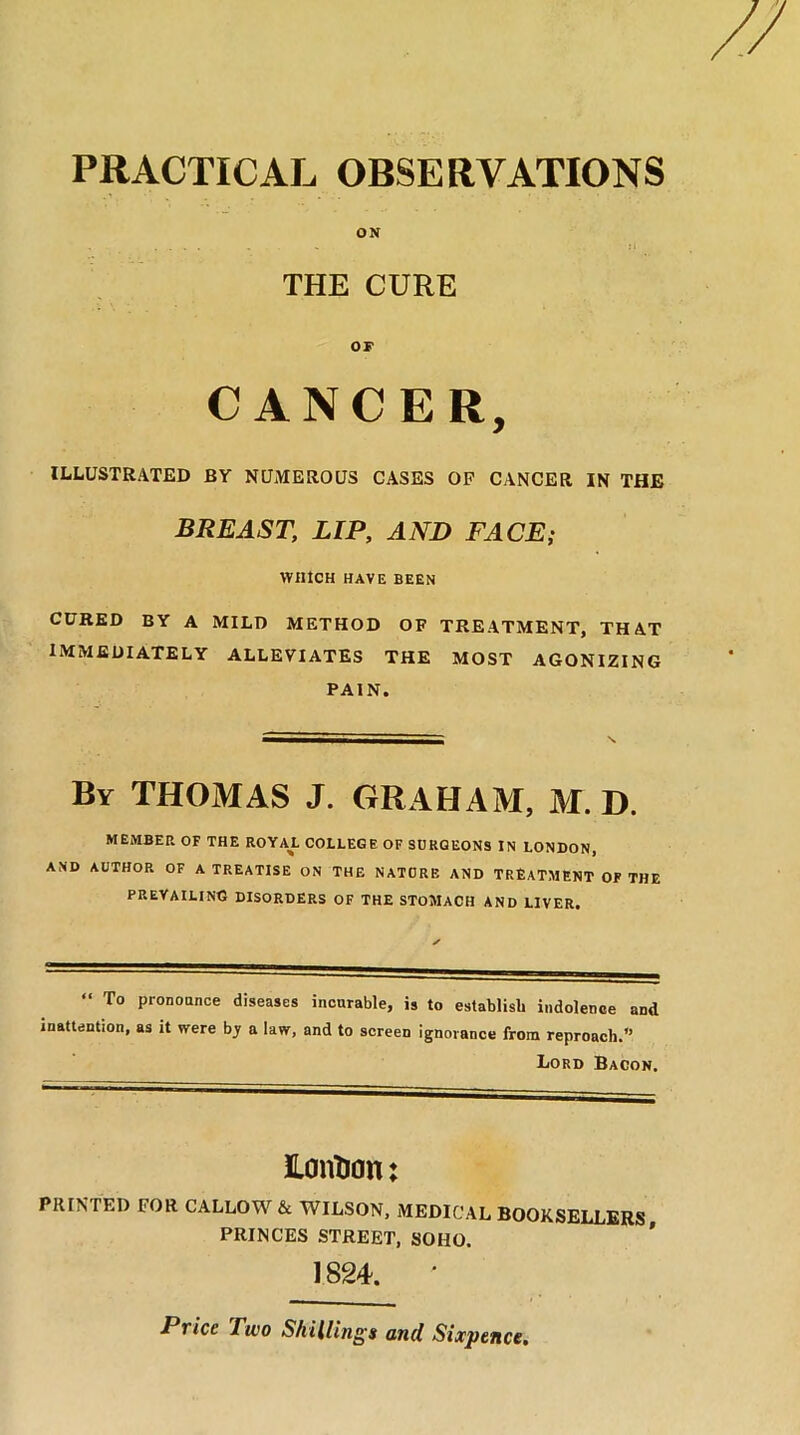 PRACTICAL OBSERVATIONS ON THE CURE OF CANCER, ILLUSTRATED BY NUMEROUS CASES OF CANCER IN THE BREAST, LIP, AND FACE; WHICH HAVE BEEN CURED BY A MILD METHOD OF TREATMENT, THAT IMMEDIATELY ALLEVIATES THE MOST AGONIZING PAIN. By THOMAS J. GRAHAM, M. D. MEMBER OF THE ROYAL COLLEGE OF SURGEONS IN LONDON, AND AUTHOR OF A TREATISE ON THE NATURE AND TREATMENT OF THE PREVAILING DISORDERS OF THE STOMACH AND LIVER. “ To Pronounce diseases incurable, is to establish indolence and inattention, as it were b_y a law, and to screen ignorance from reproach.” Lord Bacon. Eontian: PRINTED FOR CALLOW & WILSON, MEDICAL BOOKSELLERS PRINCES STREET, SOHO. 1824. * Price Two Shillings and Sixpence,