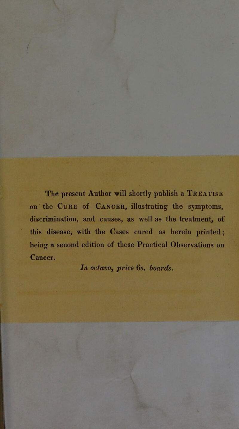 The present Author will shortly publish a Treatise on the Cure of Cancer, illustrating the symptoms, discrimination, and causes, as well as the treatment, of this disease, with the Cases cured as herein printed; being a second edition of these Practical Observations on Cancer. In octavo, price 6s. boards. \