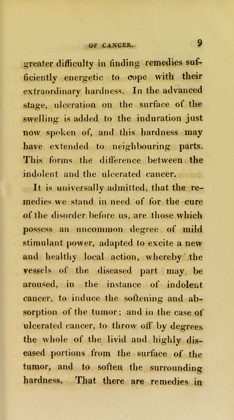 OF CANCER. greater difficulty in finding remedies suf- ficiently energetic to cope with their extraordinary hardness. In the advanced stage, ulceration on the surface of the swelling is added to the induration just now spoken of, and this hardness may have extended to neighbouring parts. Th is forms the difference between the indolent and the ulcerated cancer. It is universally admitted, that the re- medies we stand in need of for the cure of the disorder before us, are those which possess an uncommon degree of mild stimulant power, adapted to excite a new and healthy local action, whereby the vessels of the diseased part may be aroused, in the instance of indolent cancer, to induce the softening and ab- sorption of the tumor; and in the case of ulcerated cancer, to throw oft* by degrees the whole of the livid and highly dis- eased portions from the surface of the tumor, and to soften the surrounding hardness. That there are remedies in