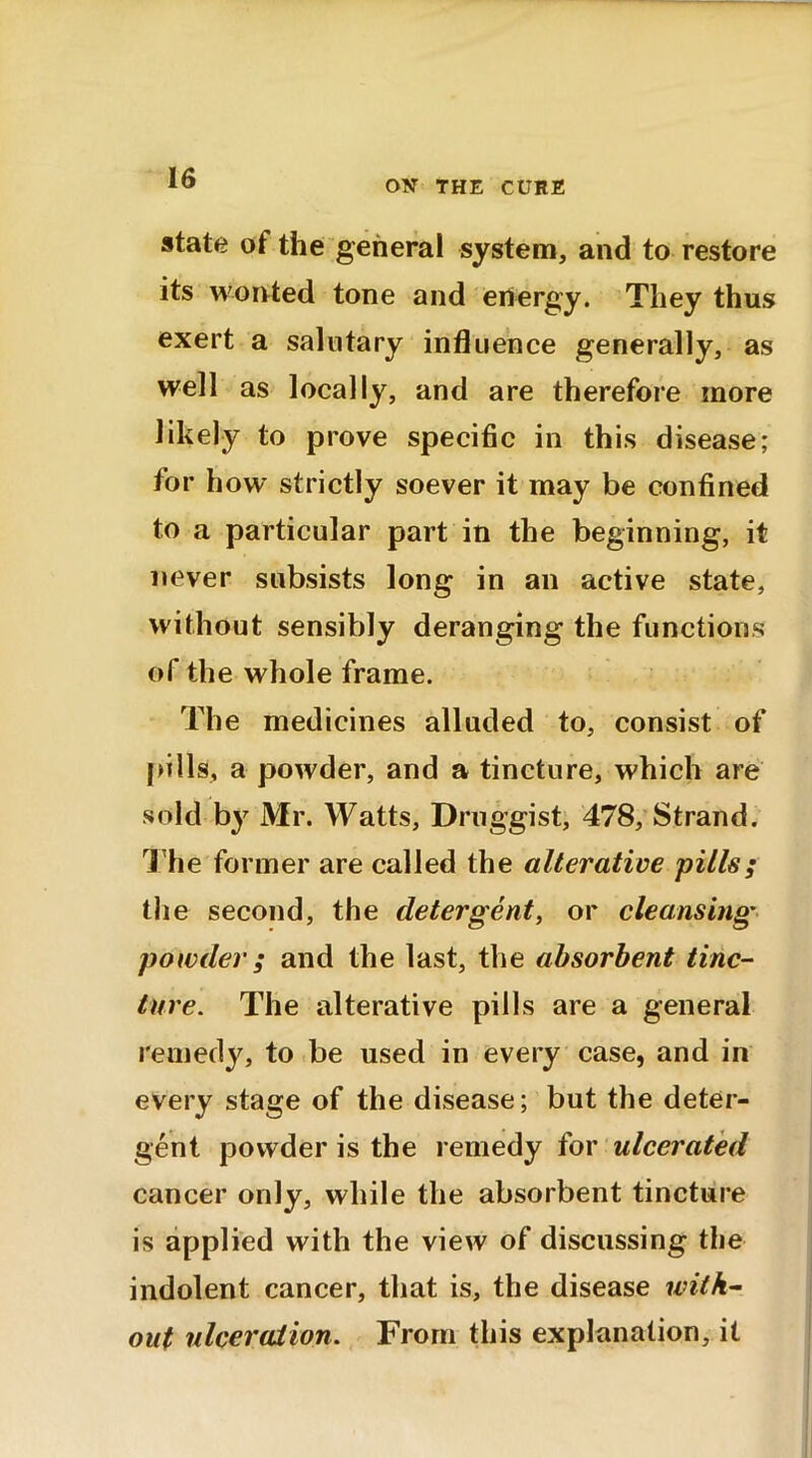 OX THE CURE state of the general system, and to restore its wonted tone and energy. They thus exert a salutary influence generally, as well as locally, and are therefore more likely to prove specific in this disease; for how strictly soever it may be confined to a particular part in the beginning, it never subsists long in an active state, without sensibly deranging the functions of the whole frame. The medicines alluded to, consist of pills, a powder, and a tincture, which are sold by Mr. Watts, Druggist, 478, Strand. The former are called the alterative pills; the second, the detergent, or cleansing powder ; and the last, the absorbent tinc- ture. The alterative pills are a general remedy, to be used in every case, and in every stage of the disease; but the deter- gent powder is the remedy for ulcerated cancer only, while the absorbent tincture is applied with the view of discussing the indolent cancer, that is, the disease with- out ulceration. From this explanation, it