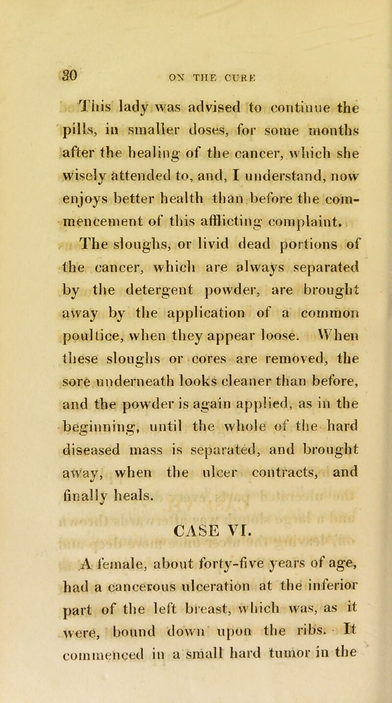 so This lady was advised to continue the pills, in smaller doses, for some months after the healing- of the cancer, which she wisely attended to, and, I understand, now enjoys better health than before the com- mencement of this afflicting- complaint. The sloughs, or livid dead portions of the cancer, which are always separated by the detergent powder, are brought away by the application of a common poultice, when they appear loose. When these sloughs or cores are removed, the sore underneath looks cleaner than before, and the powder is again applied, as in the beginning, until the whole of the hard diseased mass is separated, and brought awav, when the ulcer contracts, and finally heals. CASE vr. A female, about forty-five years of age, had a cancerous ulceration at the inferior part of the left breast, which was, as it were, bound down upon the ribs. It commenced in a small hard tumor in the