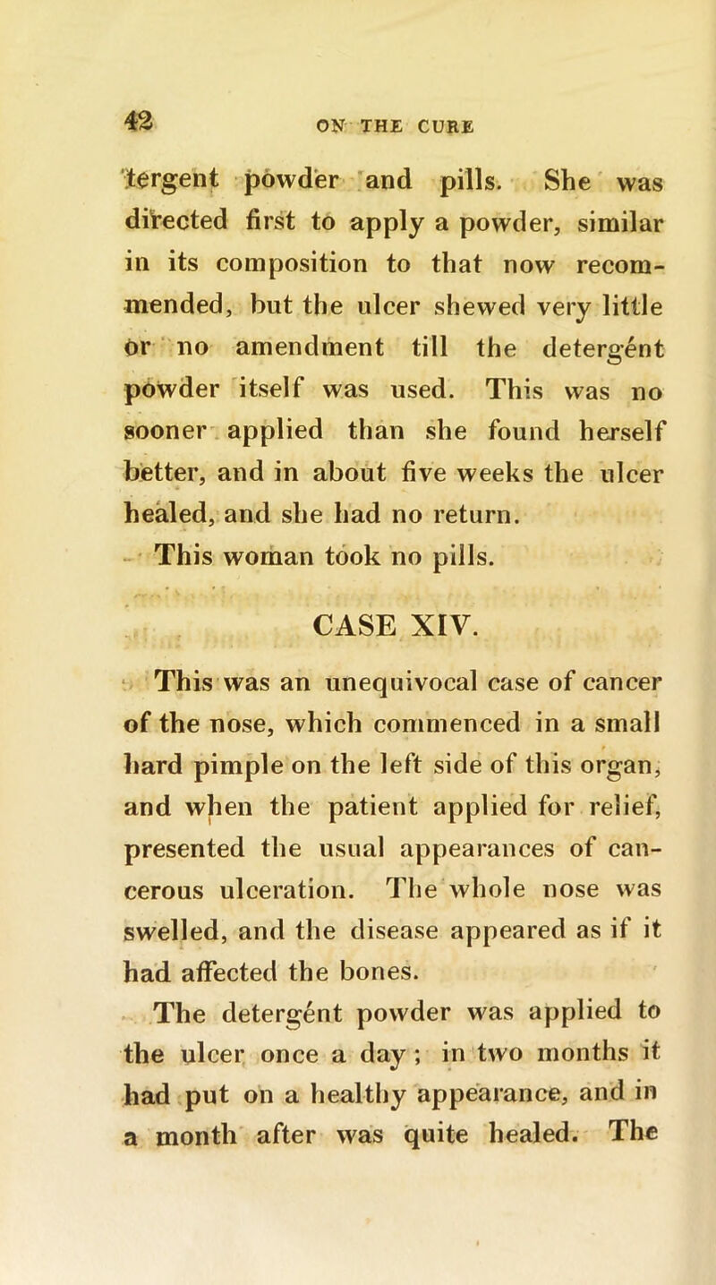 tergent powder and pills. She was directed first to apply a powder, similar in its composition to that now recom- mended, but the ulcer shewed very little or no amendment till the detergent powder itself was used. This was no sooner applied than she found herself better, and in about five weeks the ulcer healed, and she had no return. This woman took no pills. CASE XIV. This was an unequivocal case of cancer of the nose, which commenced in a small t hard pimple on the left side of this organ, and when the patient applied for relief, presented the usual appearances of can- cerous ulceration. The whole nose was swelled, and the disease appeared as if it had affected the bones. The detergent powder was applied to the ulcer once a day; in two months it had put on a healthy appearance, and in a month after was quite healed. The
