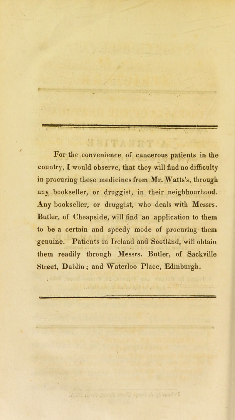For the convenience of cancerous patients in the country, I would observe, that they will find no difficulty in procuring these medicines from Mr. Watts’s, through any bookseller, or druggist, in their neighbourhood. Any bookseller, or druggist, who deals with Messrs. Butler, of Cheapside, will find an application to them to be a certain and speedy mode of procuring them genuine. Patients in Ireland and Scotland, will obtain them readily through Messrs. Butler, of Sackville Street, Dublin; and Waterloo Place, Edinburgh.