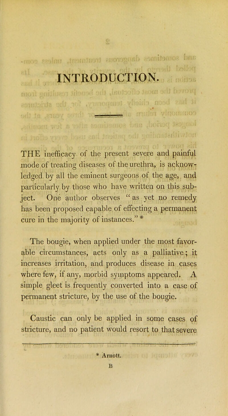 INTRODUCTION. THE inefficacy of the present severe and painful mode of treating diseases of the urethra, is acknow- ledged by all the eminent surgeons of the age, and particularly by those who have written on this sub- ject. One author observes “ as yet no remedy has been proposed capable of effecting a permanent cure in the majority of instances.” # The bougie, when applied under the most favor- able circumstances, acts only as a palliative; it increases irritation, and produces disease in cases where few, if any, morbid symptoms appeared. A simple gleet is frequently converted into a case of permanent stricture, by the use of the bougie. Caustic can only be applied in some cases of stricture, and no patient would resort to that severe * Arnott. B