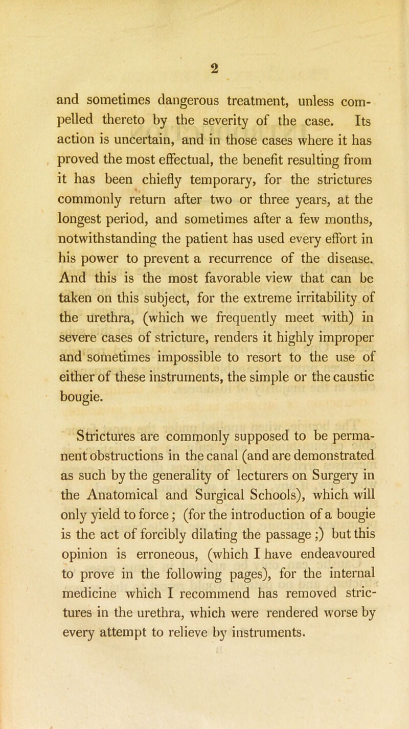 and sometimes dangerous treatment, unless com- pelled thereto by the severity of the case. Its action is uncertain, and in those cases where it has proved the most effectual, the benefit resulting from it has been chiefly temporary, for the strictures commonly return after two or three years, at the longest period, and sometimes after a few months, notwithstanding the patient has used every effort in his power to prevent a recurrence of the disease. And this is the most favorable view that can be taken on this subject, for the extreme irritability of the urethra, (which we frequently meet with) in severe cases of stricture, renders it highly improper and sometimes impossible to resort to the use of either of these instruments, the simple or the caustic bougie. Strictures are commonly supposed to be perma- nent obstructions in the canal (and are demonstrated as such by the generality of lecturers on Surgery in the Anatomical and Surgical Schools), which will only yield to force; (for the introduction of a bougie is the act of forcibly dilating the passage ;) but this opinion is erroneous, (which I have endeavoured to prove in the following pages), for the internal medicine which I recommend has removed stric- tures in the urethra, which were rendered worse by every attempt to relieve by instruments.