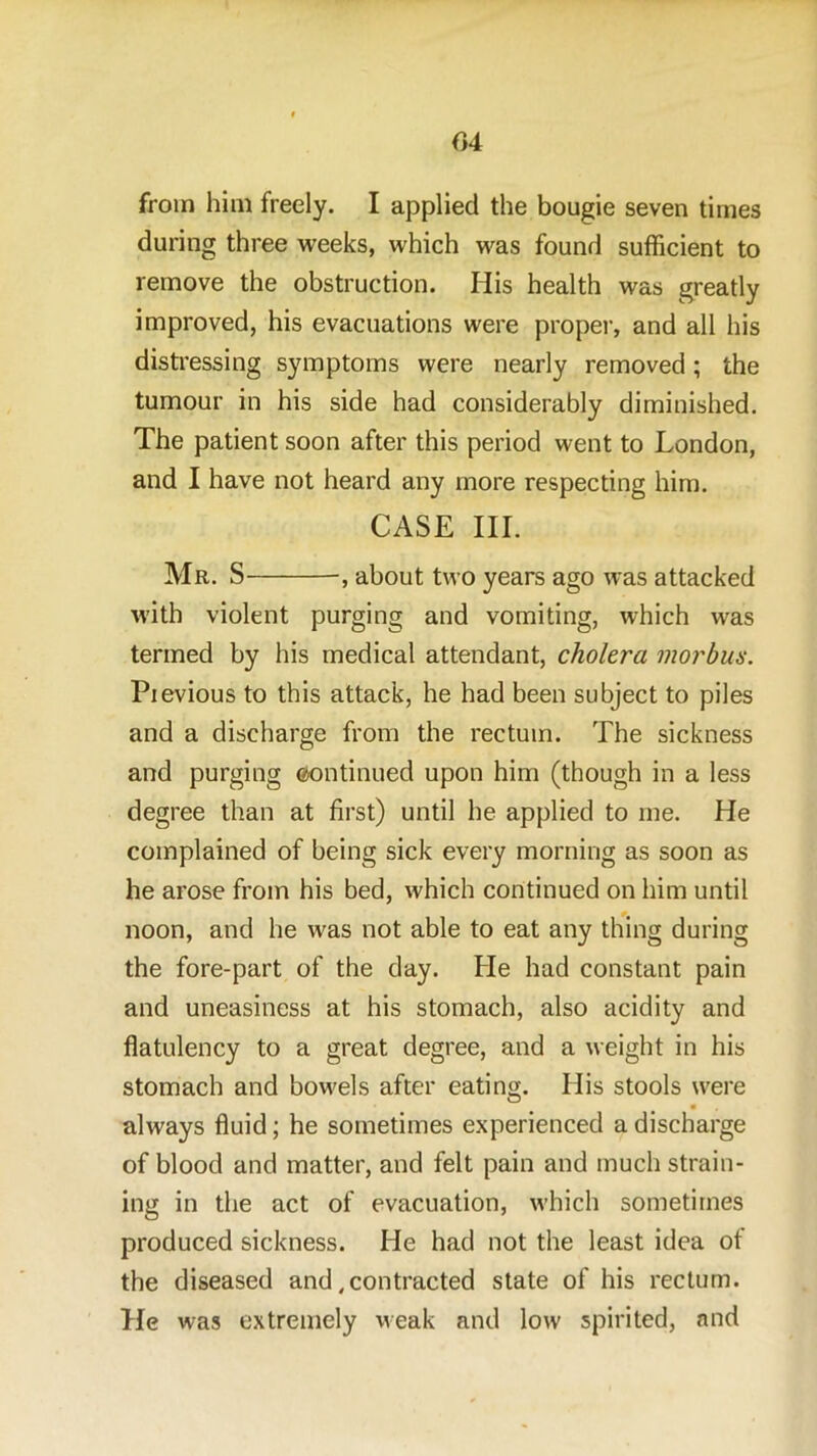 04 from him freely. I applied the bougie seven times during three weeks, which was found sufficient to remove the obstruction. His health was greatly improved, his evacuations were proper, and all his distressing symptoms were nearly removed; the tumour in his side had considerably diminished. The patient soon after this period went to London, and I have not heard any more respecting him. CASE III. Mr. S , about two years ago was attacked with violent purging and vomiting, which was termed by his medical attendant, cholera morbus. Pievious to this attack, he had been subject to piles and a discharge from the rectum. The sickness and purging ©ontinued upon him (though in a less degree than at first) until he applied to me. He complained of being sick every morning as soon as he arose from his bed, which continued on him until noon, and he was not able to eat any thing during the fore-part of the day. He had constant pain and uneasiness at his stomach, also acidity and flatulency to a great degree, and a weight in his stomach and bowels after eating. His stools were • always fluid; he sometimes experienced a discharge of blood and matter, and felt pain and much strain- ing in the act of evacuation, which sometimes produced sickness. He had not the least idea of the diseased and .contracted state of his rectum. He was extremely weak and low spirited, and