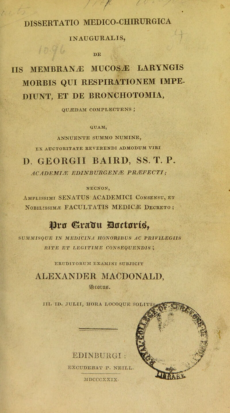 DISSERTATIO MEDICO-CHIRURGICA INAUGURALIS, DE IIS MEMBRAN/E MUC0SJ5 LARYNGIS MORBIS QUI RESPIRATIONEM IMPE- DIUNT, ET DE BRONCHOTOMIA, QUjEDAM complectens ; QUAM, ANNUENTE SUMMO NUMINE, EX AUCTORITATE REVERENDI ADMODUM VIRI D. GEORGII BAIRD, SS. T. P. ACADEMUS EDlNBUItGENjE PRJEFECTI; NECNON, Amplissimi SENATUS ACADEMICI Consensu, et Nobilissima; FACULTATIS MEDIC/E Decreto ; |3i*0 (Kratru arrrtrrrtQ, SUMMISQUE IN MEDICINA HONORIBUS AC PRIVILEGIIS RITE ET LEGITIME CONSEQUENDIS ; ERUDITORUM EXAMINI SUBJICIT ALEXANDER MACDONALD, Scotuie. III. II). JULII, IIORA LOCOQUE SOLITI EDINBURGI ; EXCUDEBAT P. NEILL, MDCCCXXIX