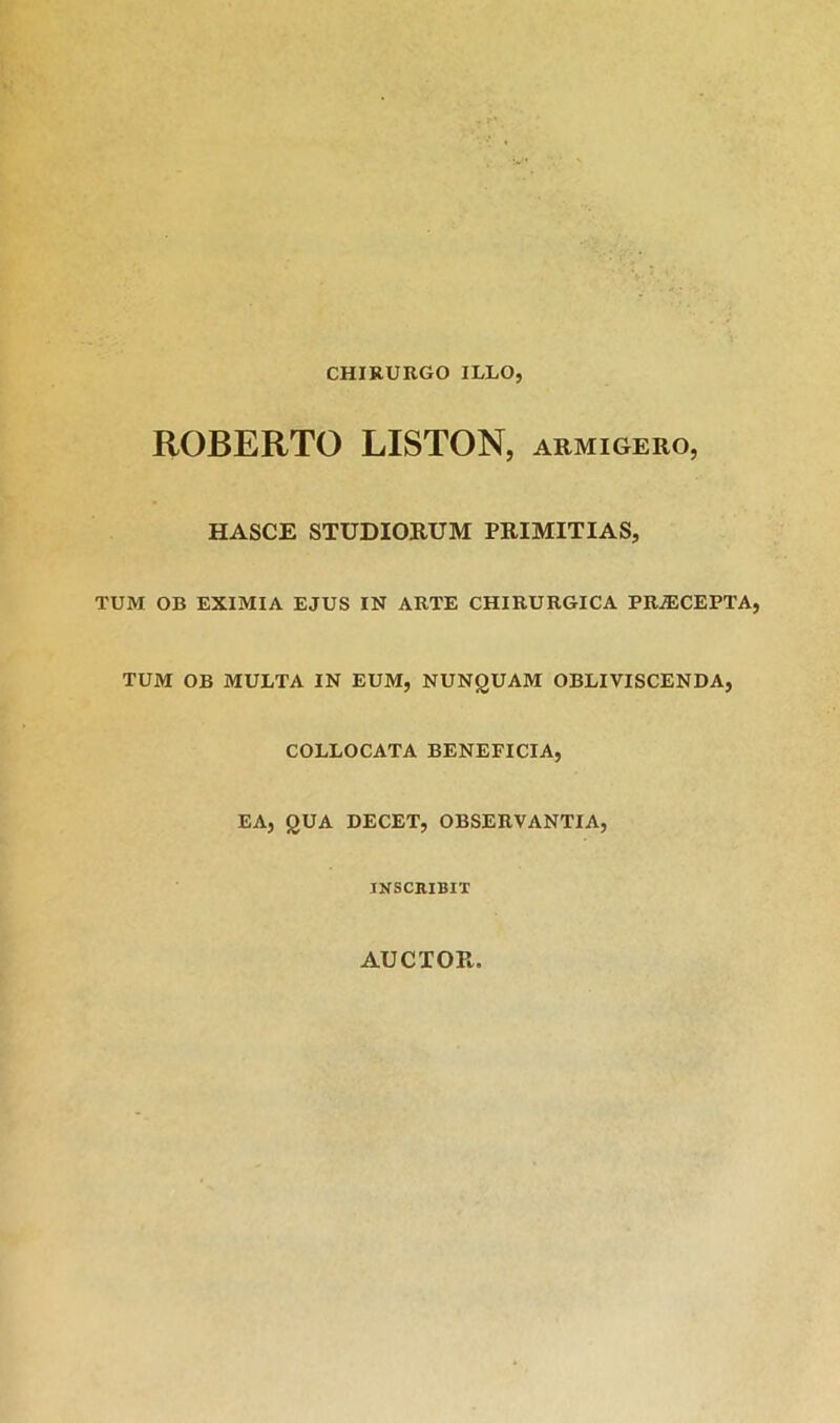 CHIRURGO ILLO, ROBERTO LISTON, armigero, HASCE STUDIORUM PRIMITIAS, TUM OB EXIMIA EJUS IN ARTE CHIRURGICA PRiECEPTA, TUM OB MULTA IN EUM, NUNgUAM OBLIVISCENDA, COLLOCATA BENEFICIA, EA, QUA DECET, OBSERVANTIA, INSCRIBIT AUCTOR.