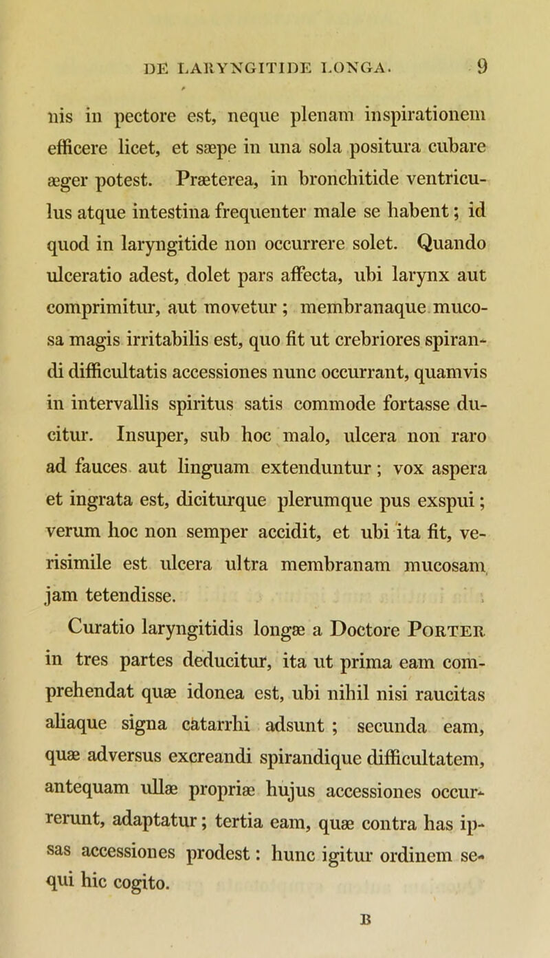 * ilis in pectore est, neque plenam inspirationem efficere licet, et saepe in una sola positura cubare aeger potest. Praeterea, in bronchitide ventricu- lus atque intestina frequenter male se habent; id quod in laryngitide non occurrere solet. Quando ulceratio adest, dolet pars affecta, ubi larynx aut comprimitur, aut movetur ; membranaque muco- sa magis irritabilis est, quo fit ut crebriores spiran- di difficultatis accessiones nunc occurrant, quamvis in intervallis spiritus satis commode fortasse du- citur. Insuper, sub hoc malo, ulcera non raro ad fauces aut linguam extenduntur; vox aspera et ingrata est, diciturque plerumque pus exspui; verum hoc non semper accidit, et ubi ita fit, ve- risimile est ulcera ultra membranam mucosam jam tetendisse. Curatio laryngitidis longae a Doctore Porter in tres partes deducitur, ita ut prima eam com- prehendat quae idonea est, ubi nihil nisi raucitas aliaque signa catarrhi adsunt ; secunda eam, quae adversus excreandi spirandique difficultatem, antequam ullae propriae hujus accessiones occur- rerunt, adaptatur; tertia eam, quae contra has ip- sas accessiones prodest: hunc igitur ordinem se- qui hic cogito. B