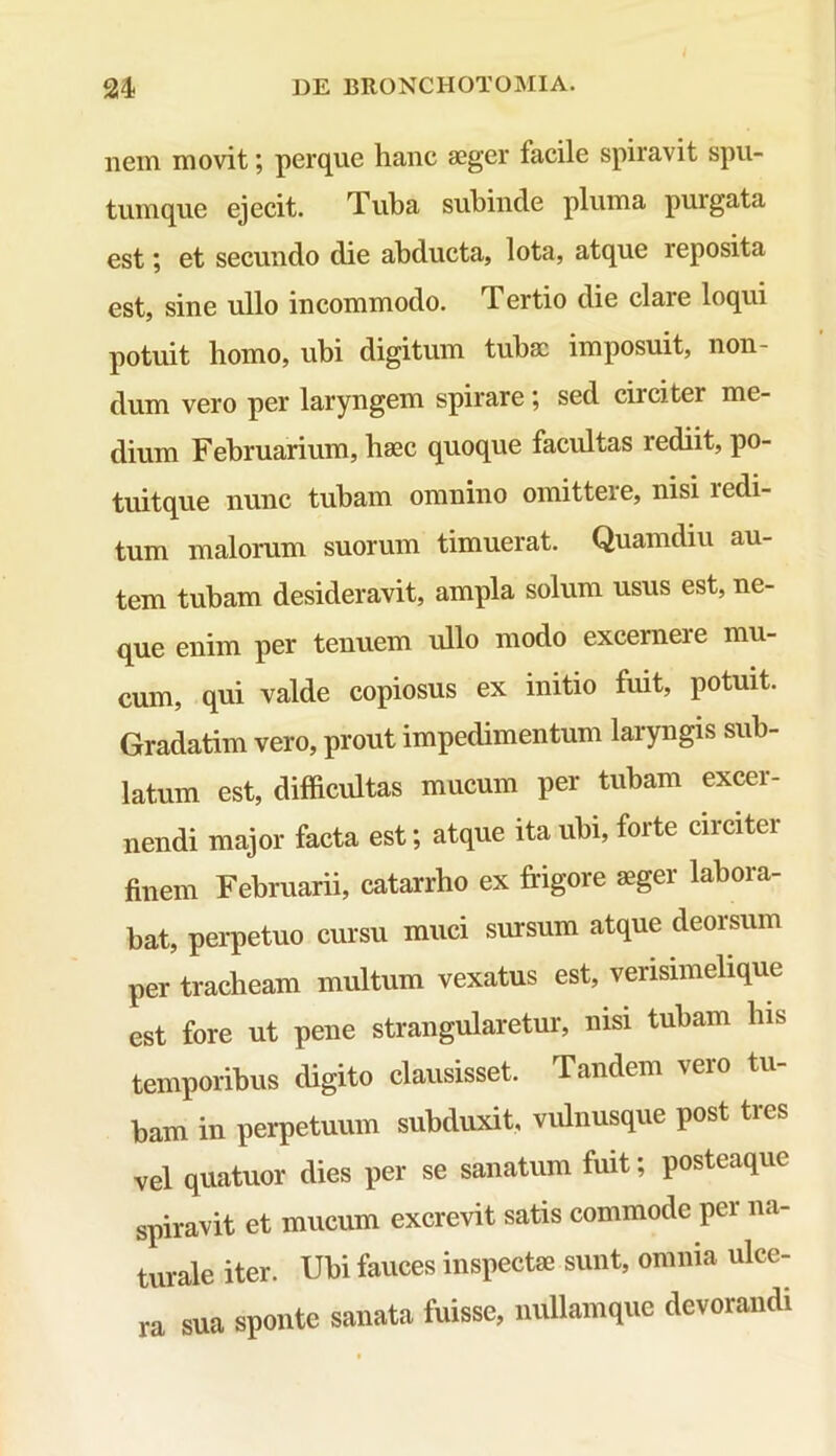 nem movit; perque hanc aeger facile spiravit spu- tum que ejecit. Tuba subinde pluma purgata est; et secundo die abducta, lota, atque reposita est, sine ullo incommodo. Tertio die claie loqui potuit homo, ubi digitum tubae imposuit, non- dum vero per laryngem spirare, sed ciiciter me- dium Februarium, haec quoque facultas rediit, po- tuitque nunc tubam omnino omittere, nisi i edi- tum malorum suorum timuerat. Quamdiu au- tem tubam desideravit, ampla solum usus est, ne- que enim per tenuem ullo modo excerneie mu- cum, qui valde copiosus ex initio fuit, potuit. Gradatim vero, prout impedimentum laryngis sub- latum est, difficultas mucum per tubam excer- nendi major facta est; atque ita ubi, forte circiter finem Februarii, catarrho ex frigore aeger labora- bat, perpetuo cursu muci sursum atque deorsum per tracheam multum vexatus est, verisimelique est fore ut pene strangularetur, nisi tubam his temporibus digito clausisset. Tandem vero tu- bam in perpetuum subduxit, vulnusque post tres vel quatuor dies per se sanatum fuit; posteaquc spiravit et mucum excrevit satis commode per na- turale iter. Ubi fauces inspectae sunt, omnia ulce- ra sua sponte sanata fuisse, nullamque devorandi