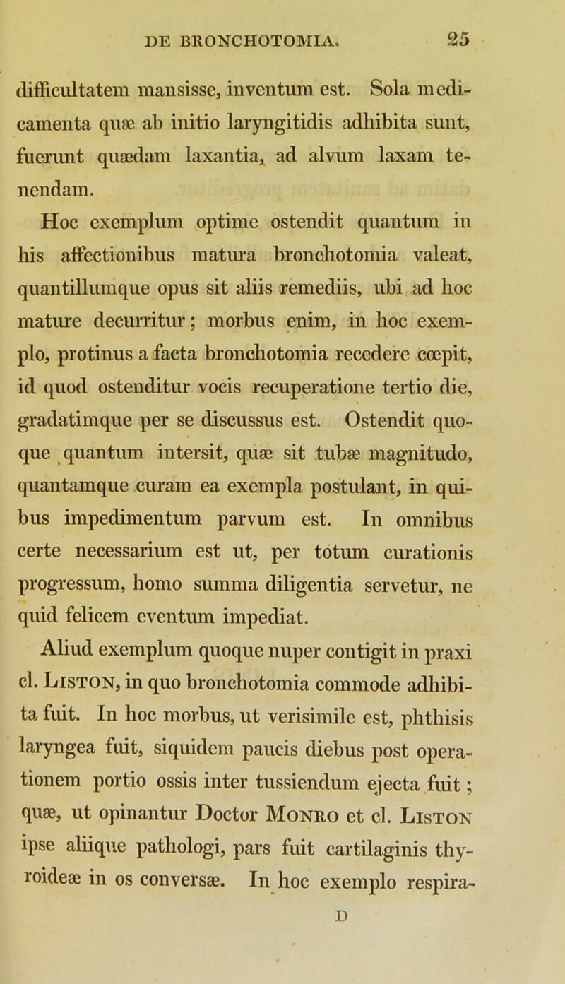 difficultatem mansisse, inventum est. Sola medi- camenta quae ab initio laryngitidis adhibita sunt, fuerunt quaedam laxantia, ad alvum laxam te- nendam. Hoc exemplum optime ostendit quantum in his affectionibus matura bronchotomia valeat, quantillumque opus sit aliis remediis, ubi ad hoc mature decurritur; morbus enim, in hoc exem- plo, protinus a facta bronchotomia recedere coepit, id quod ostenditur vocis recuperatione tertio die, gradatimque per se discussus est. Ostendit quo- que quantum intersit, quae sit tubae magnitudo, quantamque curam ea exempla postulant, in qui- bus impedimentum parvum est. In omnibus certe necessarium est ut, per totum curationis progressum, homo summa diligentia servetur, ne quid felicem eventum impediat. Aliud exemplum quoque nuper contigit in praxi cl. Liston, in quo bronchotomia commode adhibi- ta fuit. In hoc morbus, ut verisimile est, phthisis laryngea fuit, siquidem paucis diebus post opera- tionem portio ossis inter tussiendum ejecta fuit; quae, ut opinantur Doctor Monro et cl. Liston ipse aliique pathologi, pars fuit cartilaginis thy- roideae in os conversae. In hoc exemplo respira- D