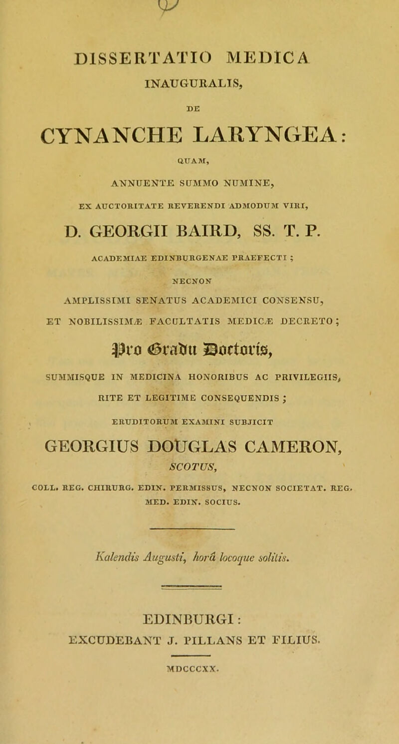 INAUGURALIS, DE CYNANCHE LARYNGEA: QUAM, ANNUENTE SUMMO NUMINE, EX AUCTORITATE REVERENDI ADMODUM VIRI, D. GEORGII BAIRD, SS. T. P. ACADEMIAE EDINBURGENAE PRAEFECTI ; NECNON AMPLISSIMI SENATUS ACADEMICI CONSENSU, ET NOBILISSIMAE FACULTATIS MEDIOE DECRETO; Uro JSartorts, SUMMISQUE IN MEDICINA HONORIBUS AC PRIVILEGIIS, RITE ET LEGITIME CONSEQUENDIS ; ERUDITORUM EXAMINI SUBJICIT GEORGIUS DOUGLAS CAMERON, SCOTUS, COLE. REO. CHIRURG. EDIN. PERMISSUS, NECNON SOCIETAT. REG. MED. EDIN. SOCIUS. Kalendis Augusti, hora locoque solitis. EDINBURGI: EXCUDEBANT J. TILLANS ET FILIUS. MDCCCXX.