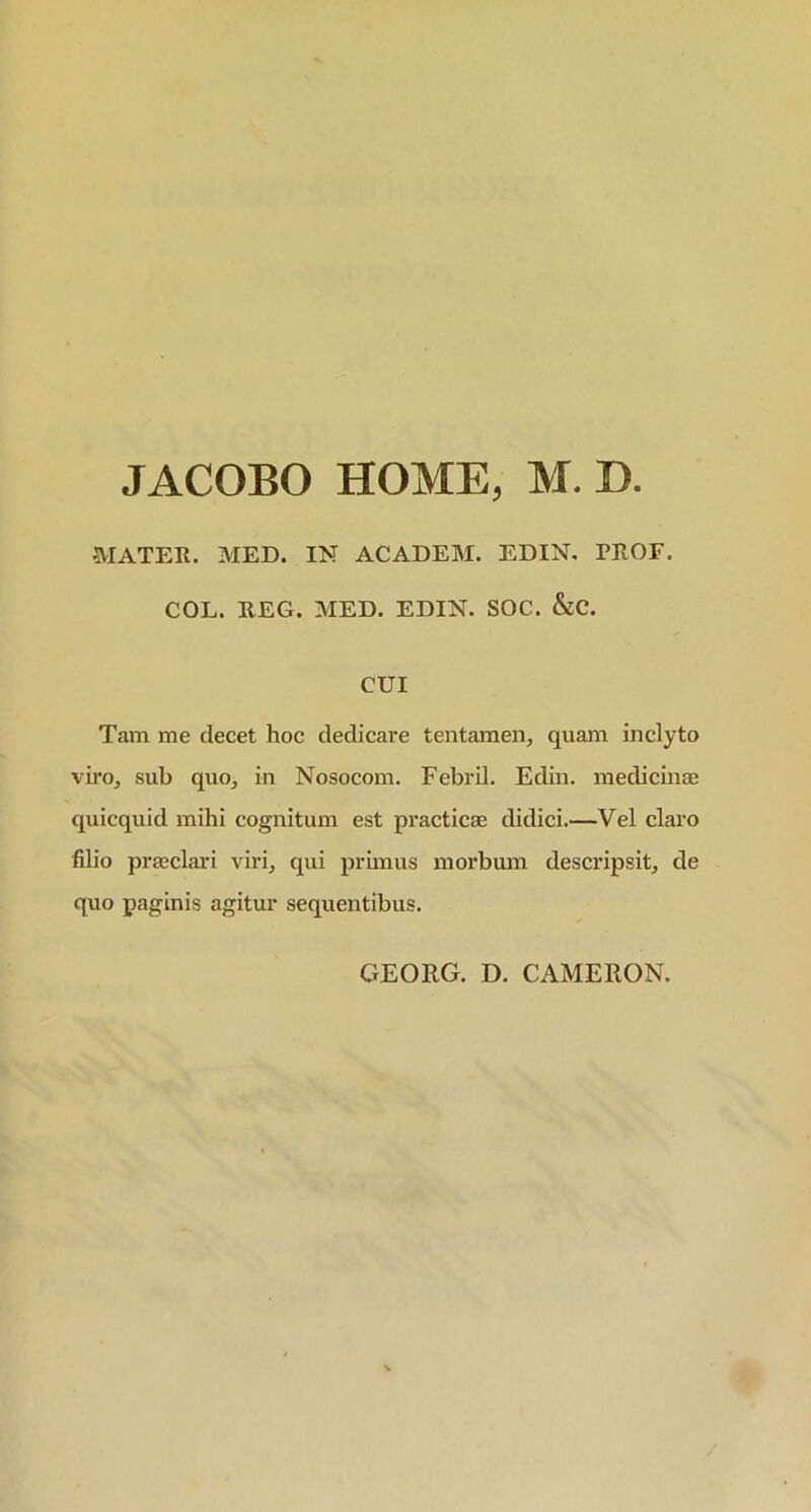 JACOBO HOME, M. D. MATER. MED. IN ACADEM. EDIN. TROE. COL. REG. MED. EDIN. SOC. &C. CUI Tam me decet hoc dedicare tentamen, quam inclyto viro, sub quo, in Nosocom. Febrii. Edin. medicinae quicquid mihi cognitum est practicae didici.—Vel claro filio praeclari viri, qui primus morbum descripsit, de quo paginis agitur sequentibus. GEORG. D. CAMERON.