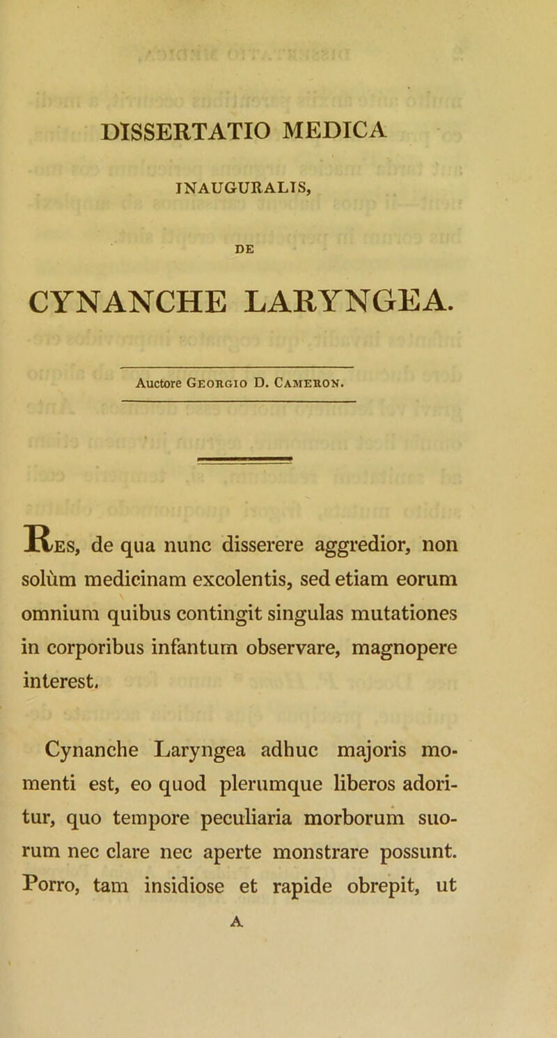 INAUGURALIS, DE CYNANCHE LARYNGEA. Auctore Georgio D. Cameron. Res, de qua nunc disserere aggredior, non solum medicinam excolentis, sed etiam eorum omnium quibus contingit singulas mutationes in corporibus infantum observare, magnopere interest. Cynanche Laryngea adhuc majoris mo- menti est, eo quod plerumque liberos adori- tur, quo tempore peculiaria morborum suo- rum nec clare nec aperte monstrare possunt. Porro, tam insidiose et rapide obrepit, ut A