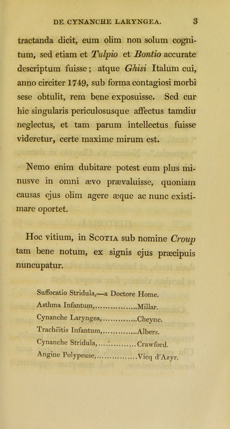 tractanda dicit, eum olim non solum cogni- tum, sed etiam et Tulpio et Bontio accurate descriptum fuisse; atque Ghisi Italum cui, anno circiter 1749, sub forma contagiosi morbi sese obtulit, rem bene exposuisse. Sed cur hic singularis periculosusque affectus tamdiu neglectus, et tam parum intellectus fuisse videretur, certe maxime mirum est. Nemo enim dubitare potest eum plus mi- nusve in omni aevo praevaluisse, quoniam causas ejus olim agere seque ac nunc existi- mare oportet. Hoc vitium, in Scotia sub nomine Croup tam bene notum, ex signis ejus prcecipuis nuncupatur. Suffocatio Stridula,—a Doctore Home. Asthma Infantum, Millar. Cynanche Laryngea, Cheyne. Tracheitis Infantum, Albers. Cynanche Stridula, Crawford. Angine Polypeuse, Vicq d’Azyr.