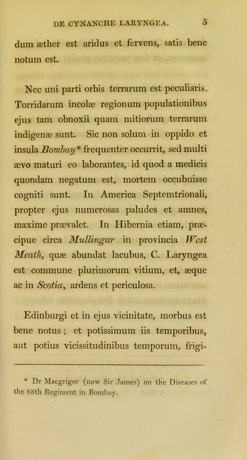 dum aether est aridus et fervens, satis bene notum est. Nec uni parti orbis terrarum est peculiaris. Torridarum incolae regionum populationibus ejus tam obnoxii quam mitiorum terrarum indigenae sunt. Sic non solum in oppido et insula JSombay* frequenter occurrit, sed multi aevo maturi eo laborantes, id quod a medicis quondam negatum est, mortem occubuisse cogniti sunt. In America Septemtrionali, propter ejus numerosas paludes et amnes, maxime praevalet. In Hibernia etiam, prae- cipue circa Mullingar in provincia West Meath, quae abundat lacubus, C. Laryngea est commune plurimorum vitium, et, aeque ac in Scotia, ardens et periculosa. Edinburgi et in ejus vicinitate, morbus est bene notus ; et potissimum iis temporibus, aut potius vicissitudinibus temporum, frigi- Dr Macgrigor (now Sir James) on the Diseases of thc 88th Regiment in Bombay.